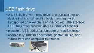 USB flash drive
 A USB flash drive(thumb drive) is a portable storage
device that is small and lightweight enough to be
transported on a keychain or in a pocket . The average
USB flash drive can hold about 4 billion characters.
 plugs in a USB port on a computer or mobile device.
 users easily transfer documents, photos, music, and
videos from one computer to another.
 