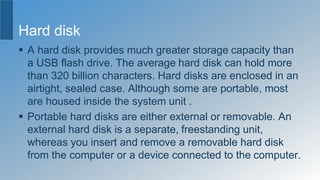 Hard disk
 A hard disk provides much greater storage capacity than
a USB flash drive. The average hard disk can hold more
than 320 billion characters. Hard disks are enclosed in an
airtight, sealed case. Although some are portable, most
are housed inside the system unit .
 Portable hard disks are either external or removable. An
external hard disk is a separate, freestanding unit,
whereas you insert and remove a removable hard disk
from the computer or a device connected to the computer.
 