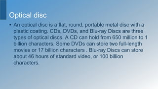 Optical disc
 An optical disc is a flat, round, portable metal disc with a
plastic coating. CDs, DVDs, and Blu-ray Discs are three
types of optical discs. A CD can hold from 650 million to 1
billion characters. Some DVDs can store two full-length
movies or 17 billion characters . Blu-ray Discs can store
about 46 hours of standard video, or 100 billion
characters.
 