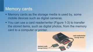 Memory cards
 Memory cards as the storage media is used by, some
mobile devices such as digital cameras.
 You can use a card reader/writer (Figure 1-3) to transfer
the stored items, such as digital photos, from the memory
card to a computer or printer.
 
