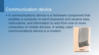 Communication device
 A communications device is a hardware component that
enables a computer to send (transmit) and receive data,
instructions, and information to and from one or more
computers or mobile devices. A widely used
communications device is a modem.
 