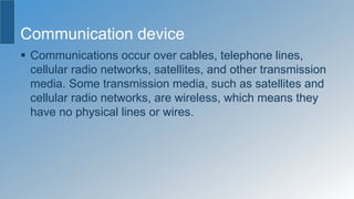 Communication device
 Communications occur over cables, telephone lines,
cellular radio networks, satellites, and other transmission
media. Some transmission media, such as satellites and
cellular radio networks, are wireless, which means they
have no physical lines or wires.
 