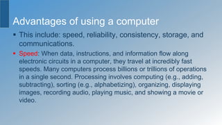 Advantages of using a computer
 This include: speed, reliability, consistency, storage, and
communications.
 Speed: When data, instructions, and information flow along
electronic circuits in a computer, they travel at incredibly fast
speeds. Many computers process billions or trillions of operations
in a single second. Processing involves computing (e.g., adding,
subtracting), sorting (e.g., alphabetizing), organizing, displaying
images, recording audio, playing music, and showing a movie or
video.
 