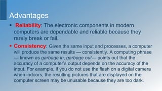 Advantages
 Reliability: The electronic components in modern
computers are dependable and reliable because they
rarely break or fail.
 Consistency: Given the same input and processes, a computer
will produce the same results — consistently. A computing phrase
— known as garbage in, garbage out— points out that the
accuracy of a computer’s output depends on the accuracy of the
input. For example, if you do not use the flash on a digital camera
when indoors, the resulting pictures that are displayed on the
computer screen may be unusable because they are too dark.
 