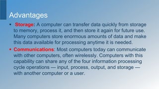 Advantages
 Storage: A computer can transfer data quickly from storage
to memory, process it, and then store it again for future use.
Many computers store enormous amounts of data and make
this data available for processing anytime it is needed.
 Communications: Most computers today can communicate
with other computers, often wirelessly. Computers with this
capability can share any of the four information processing
cycle operations — input, process, output, and storage —
with another computer or a user.
 