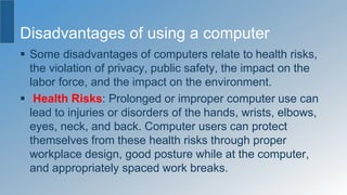 Disadvantages of using a computer
 Some disadvantages of computers relate to health risks,
the violation of privacy, public safety, the impact on the
labor force, and the impact on the environment.
 Health Risks: Prolonged or improper computer use can
lead to injuries or disorders of the hands, wrists, elbows,
eyes, neck, and back. Computer users can protect
themselves from these health risks through proper
workplace design, good posture while at the computer,
and appropriately spaced work breaks.
 