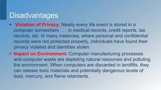 Disadvantages
 Violation of Privacy: Nearly every life event is stored in a
computer somewhere . . . in medical records, credit reports, tax
records, etc. In many instances, where personal and confidential
records were not protected properly, individuals have found their
privacy violated and identities stolen.
 Impact on Environment: Computer manufacturing processes
and computer waste are depleting natural resources and polluting
the environment. When computers are discarded in landfills, they
can release toxic materials and potentially dangerous levels of
lead, mercury, and flame retardants.
 
