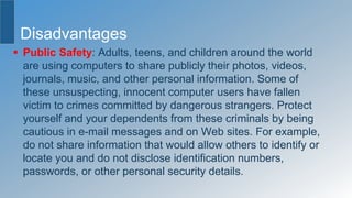 Disadvantages
 Public Safety: Adults, teens, and children around the world
are using computers to share publicly their photos, videos,
journals, music, and other personal information. Some of
these unsuspecting, innocent computer users have fallen
victim to crimes committed by dangerous strangers. Protect
yourself and your dependents from these criminals by being
cautious in e-mail messages and on Web sites. For example,
do not share information that would allow others to identify or
locate you and do not disclose identification numbers,
passwords, or other personal security details.
 