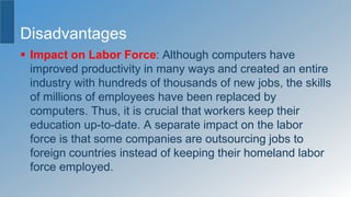 Disadvantages
 Impact on Labor Force: Although computers have
improved productivity in many ways and created an entire
industry with hundreds of thousands of new jobs, the skills
of millions of employees have been replaced by
computers. Thus, it is crucial that workers keep their
education up-to-date. A separate impact on the labor
force is that some companies are outsourcing jobs to
foreign countries instead of keeping their homeland labor
force employed.
 