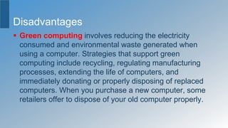 Disadvantages
 Green computing involves reducing the electricity
consumed and environmental waste generated when
using a computer. Strategies that support green
computing include recycling, regulating manufacturing
processes, extending the life of computers, and
immediately donating or properly disposing of replaced
computers. When you purchase a new computer, some
retailers offer to dispose of your old computer properly.
 