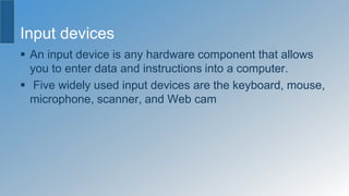 Input devices
 An input device is any hardware component that allows
you to enter data and instructions into a computer.
 Five widely used input devices are the keyboard, mouse,
microphone, scanner, and Web cam
 