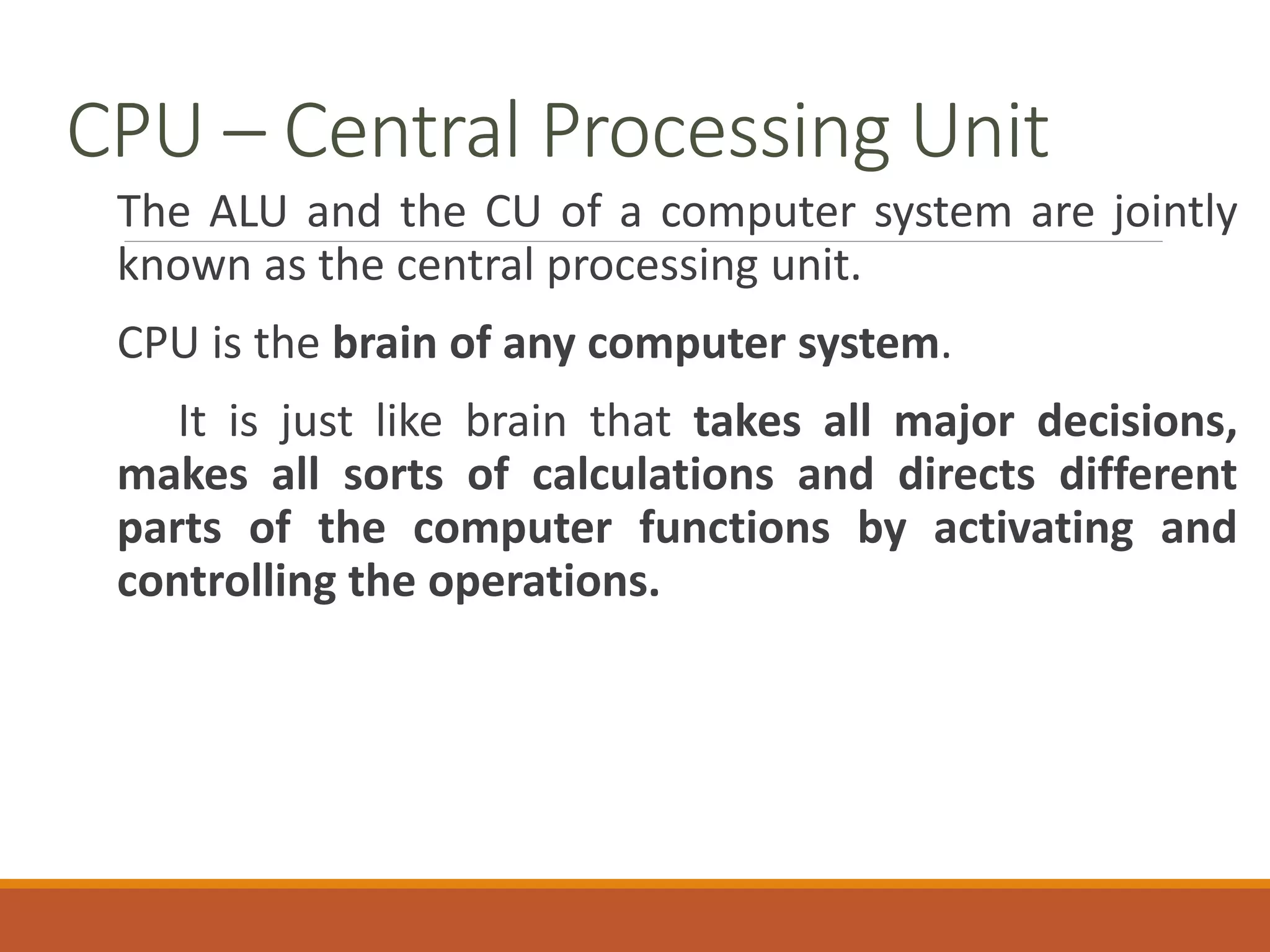 CPU – Central Processing Unit
The ALU and the CU of a computer system are jointly
known as the central processing unit.
CPU is the brain of any computer system.
It is just like brain that takes all major decisions,
makes all sorts of calculations and directs different
parts of the computer functions by activating and
controlling the operations.
 
