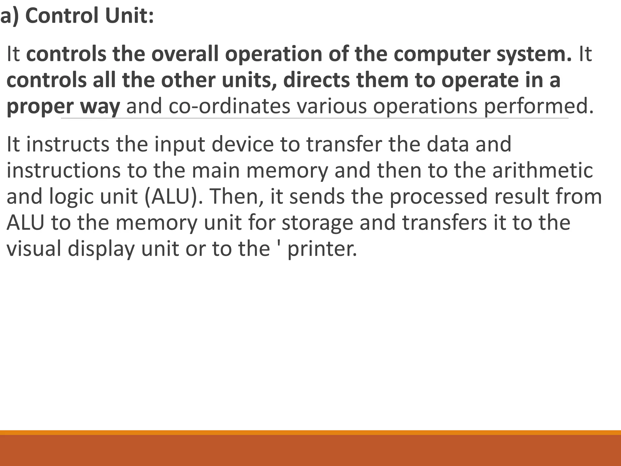 a) Control Unit:
It controls the overall operation of the computer system. It
controls all the other units, directs them to operate in a
proper way and co-ordinates various operations performed.
It instructs the input device to transfer the data and
instructions to the main memory and then to the arithmetic
and logic unit (ALU). Then, it sends the processed result from
ALU to the memory unit for storage and transfers it to the
visual display unit or to the ' printer.
 
