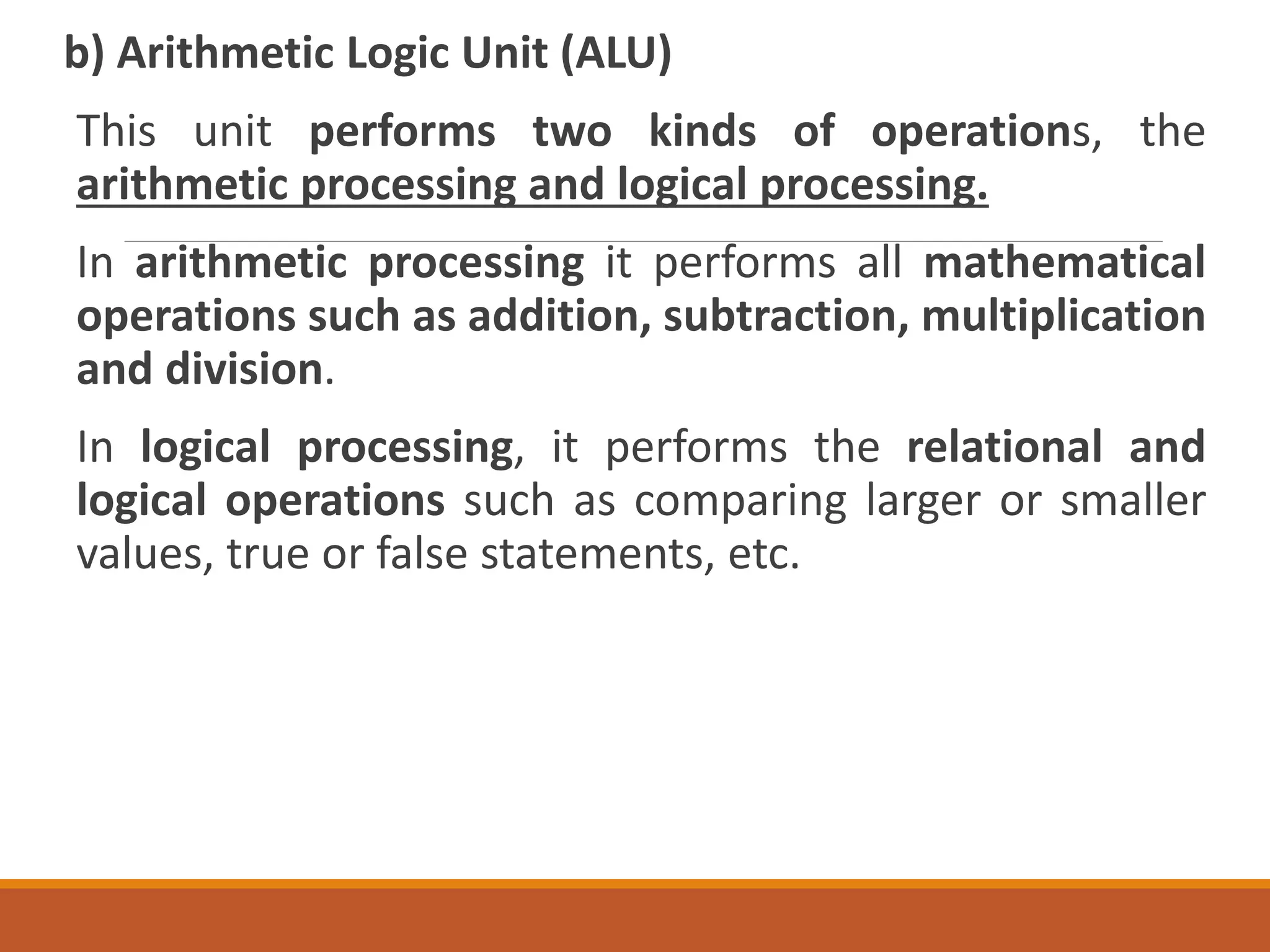 b) Arithmetic Logic Unit (ALU)
This unit performs two kinds of operations, the
arithmetic processing and logical processing.
In arithmetic processing it performs all mathematical
operations such as addition, subtraction, multiplication
and division.
In logical processing, it performs the relational and
logical operations such as comparing larger or smaller
values, true or false statements, etc.
 