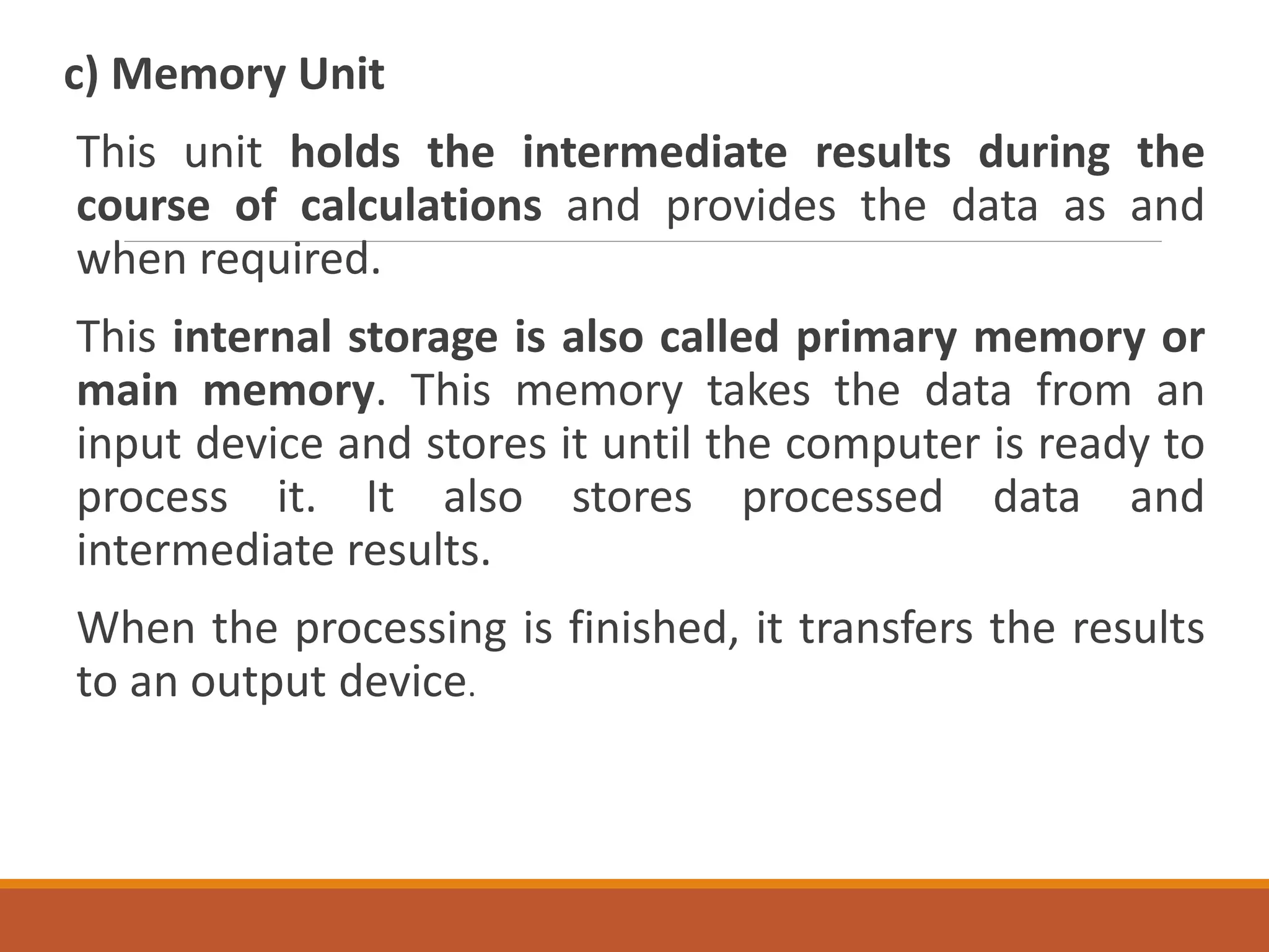 c) Memory Unit
This unit holds the intermediate results during the
course of calculations and provides the data as and
when required.
This internal storage is also called primary memory or
main memory. This memory takes the data from an
input device and stores it until the computer is ready to
process it. It also stores processed data and
intermediate results.
When the processing is finished, it transfers the results
to an output device.
 