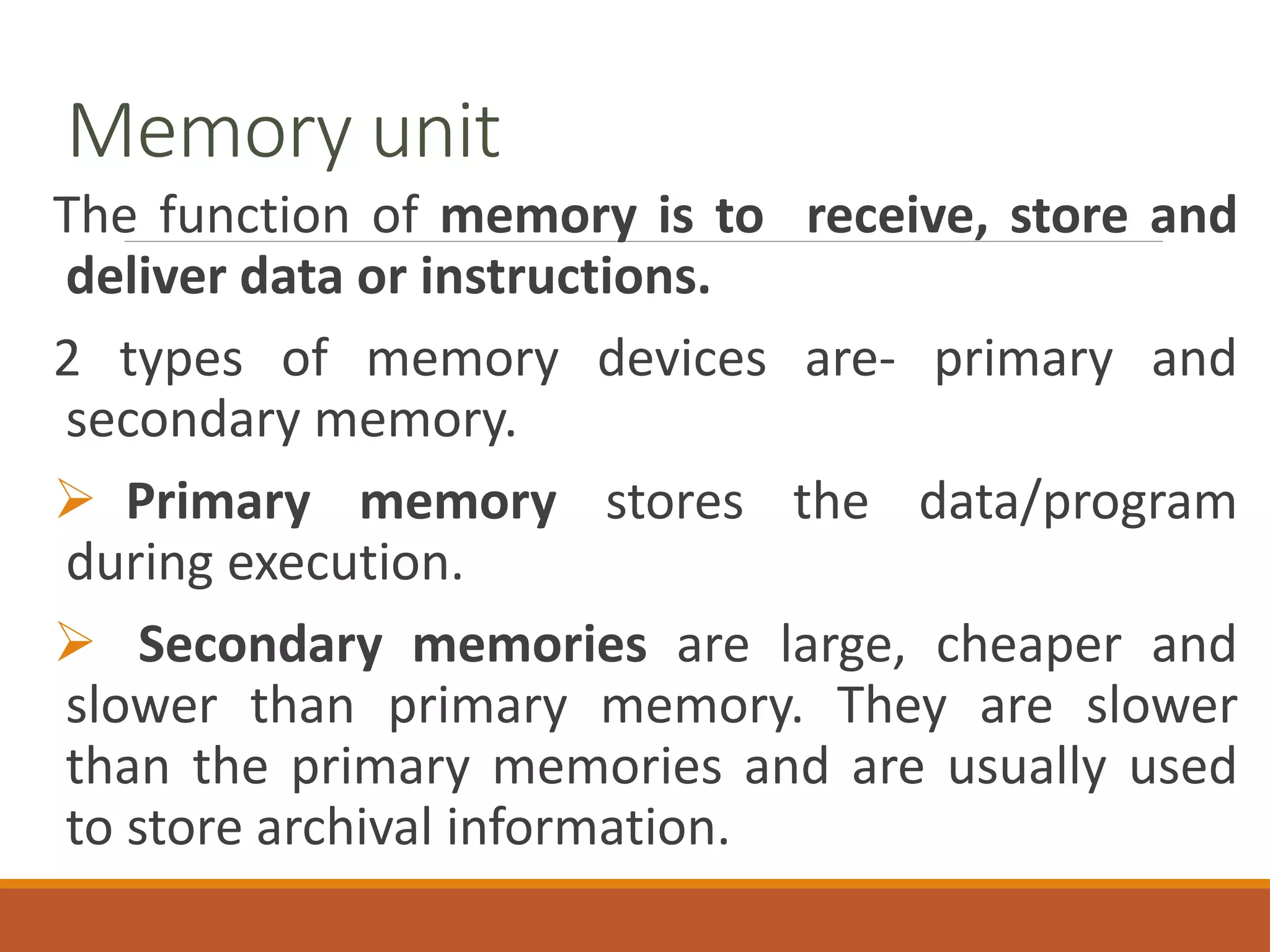 Memory unit
The function of memory is to receive, store and
deliver data or instructions.
2 types of memory devices are- primary and
secondary memory.
 Primary memory stores the data/program
during execution.
 Secondary memories are large, cheaper and
slower than primary memory. They are slower
than the primary memories and are usually used
to store archival information.
 
