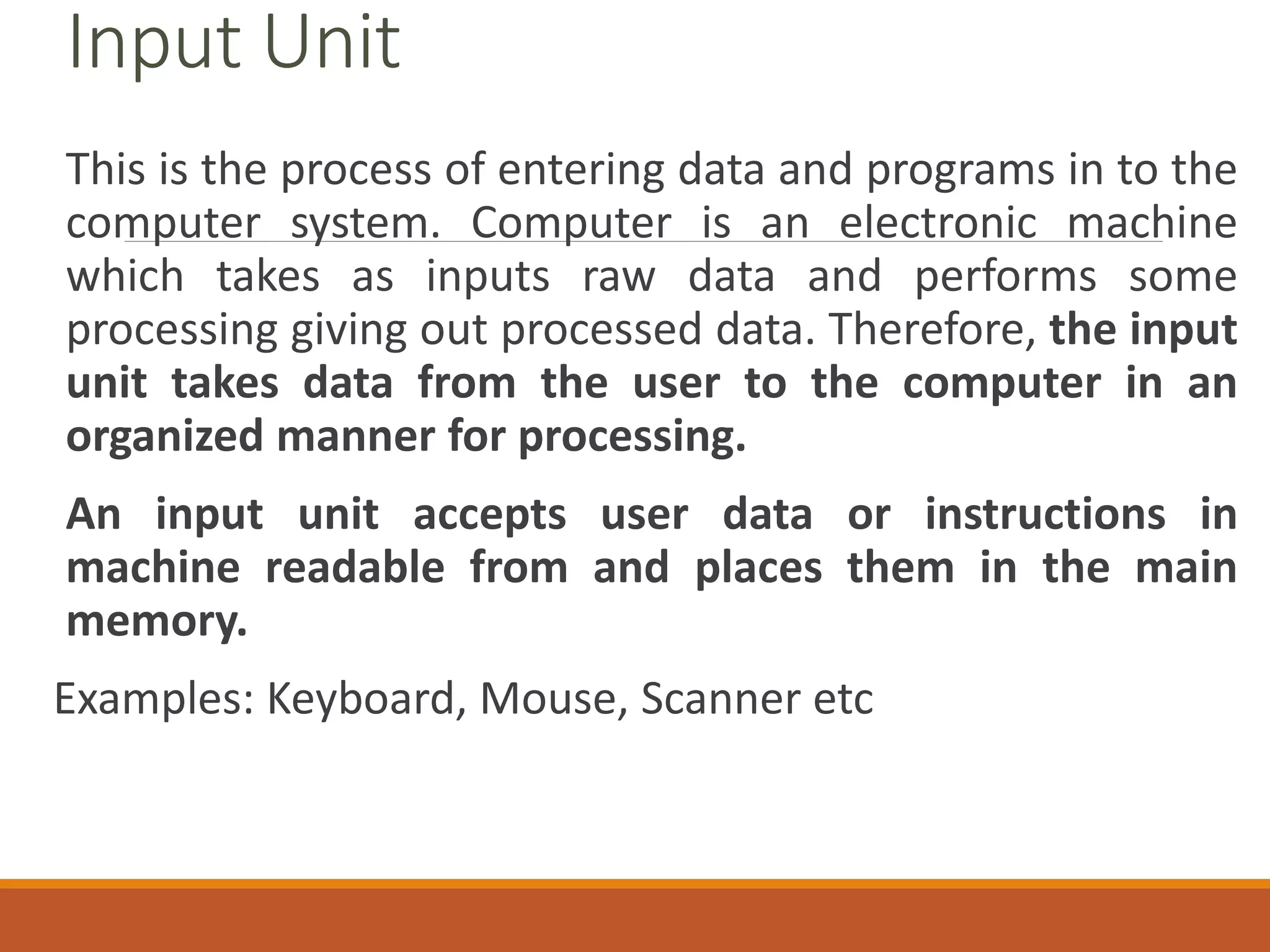Input Unit
This is the process of entering data and programs in to the
computer system. Computer is an electronic machine
which takes as inputs raw data and performs some
processing giving out processed data. Therefore, the input
unit takes data from the user to the computer in an
organized manner for processing.
An input unit accepts user data or instructions in
machine readable from and places them in the main
memory.
Examples: Keyboard, Mouse, Scanner etc
 