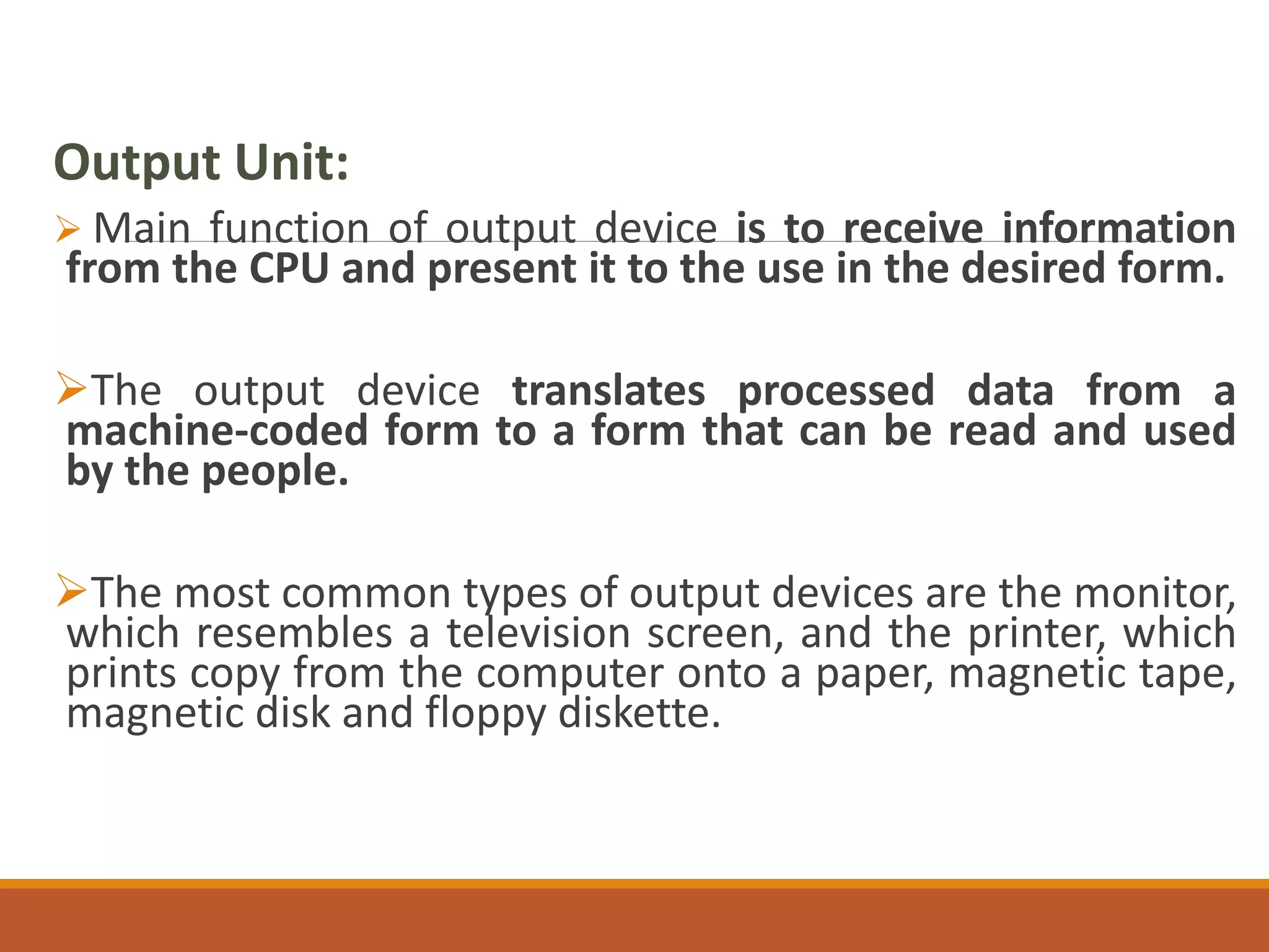 Output Unit:
 Main function of output device is to receive information
from the CPU and present it to the use in the desired form.
The output device translates processed data from a
machine-coded form to a form that can be read and used
by the people.
The most common types of output devices are the monitor,
which resembles a television screen, and the printer, which
prints copy from the computer onto a paper, magnetic tape,
magnetic disk and floppy diskette.
 