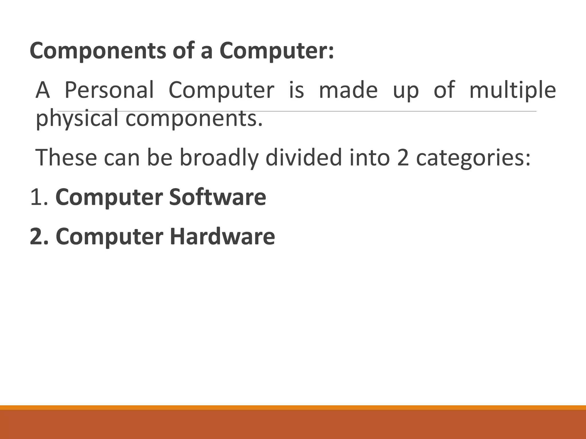 Components of a Computer:
A Personal Computer is made up of multiple
physical components.
These can be broadly divided into 2 categories:
1. Computer Software
2. Computer Hardware
 