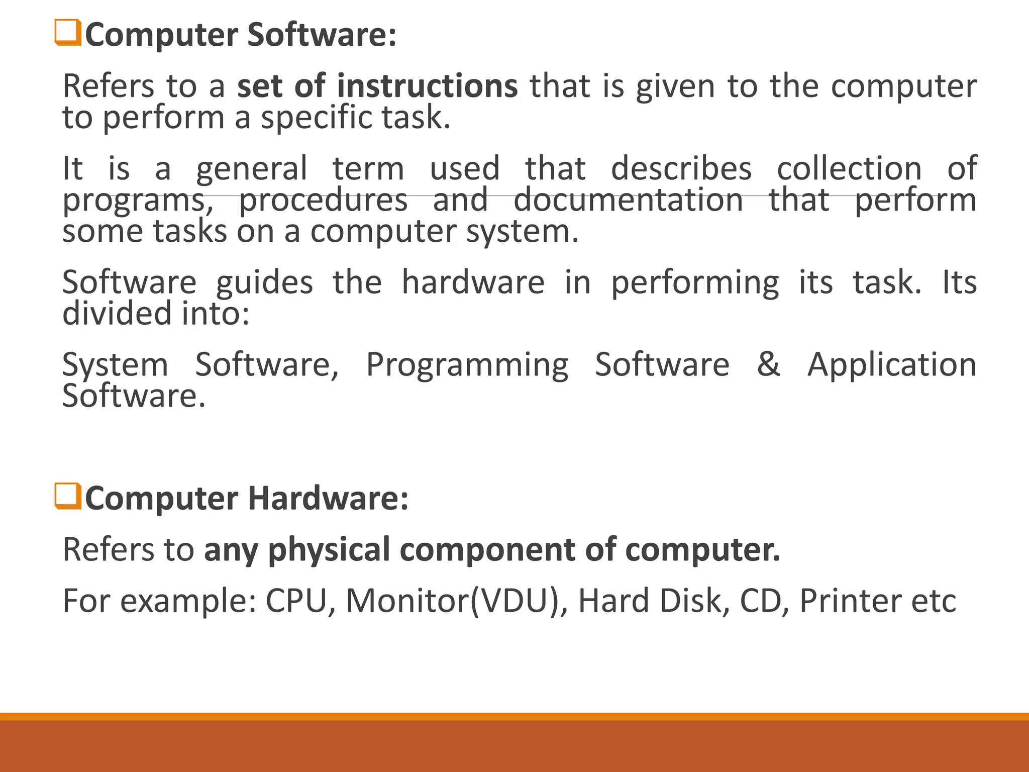 Computer Software:
Refers to a set of instructions that is given to the computer
to perform a specific task.
It is a general term used that describes collection of
programs, procedures and documentation that perform
some tasks on a computer system.
Software guides the hardware in performing its task. Its
divided into:
System Software, Programming Software & Application
Software.
Computer Hardware:
Refers to any physical component of computer.
For example: CPU, Monitor(VDU), Hard Disk, CD, Printer etc
 