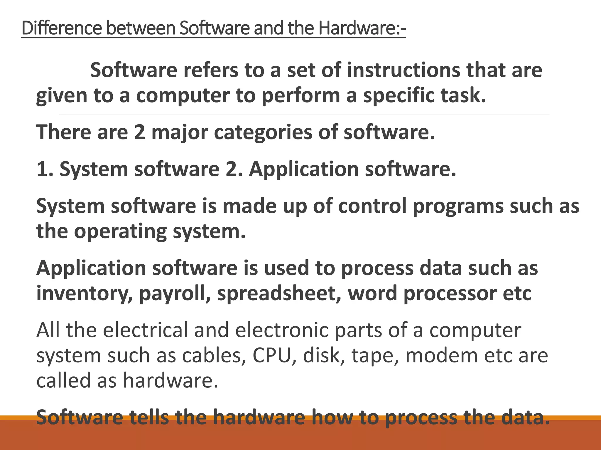 Difference between Software and the Hardware:-
Software refers to a set of instructions that are
given to a computer to perform a specific task.
There are 2 major categories of software.
1. System software 2. Application software.
System software is made up of control programs such as
the operating system.
Application software is used to process data such as
inventory, payroll, spreadsheet, word processor etc
All the electrical and electronic parts of a computer
system such as cables, CPU, disk, tape, modem etc are
called as hardware.
Software tells the hardware how to process the data.
 