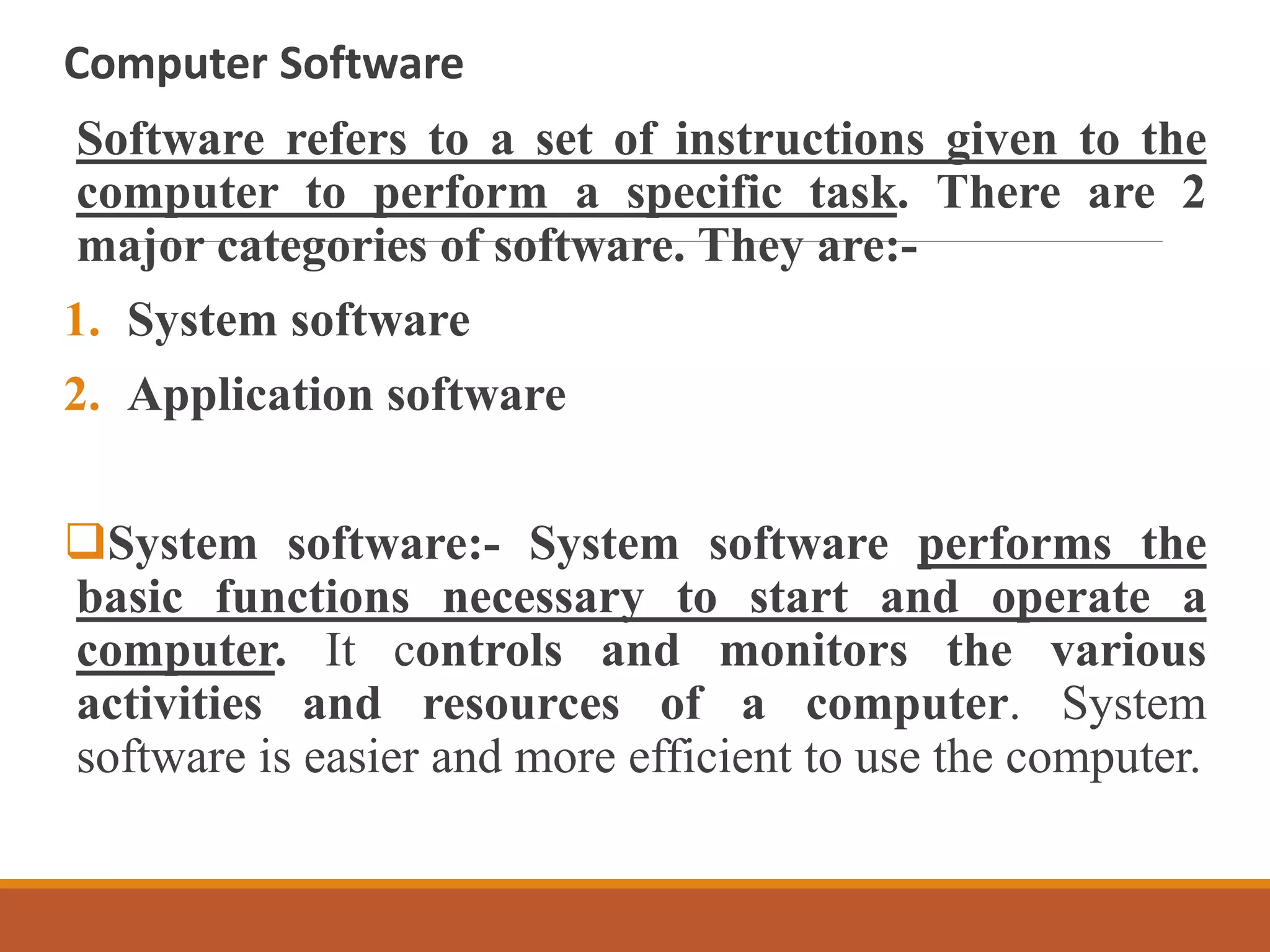Computer Software
Software refers to a set of instructions given to the
computer to perform a specific task. There are 2
major categories of software. They are:-
1. System software
2. Application software
System software:- System software performs the
basic functions necessary to start and operate a
computer. It controls and monitors the various
activities and resources of a computer. System
software is easier and more efficient to use the computer.
 