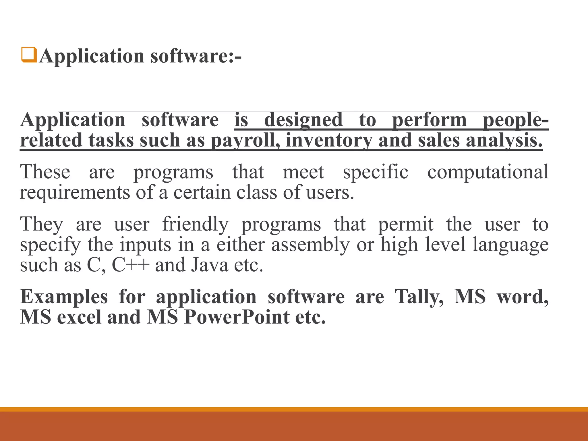 Application software:-
Application software is designed to perform people-
related tasks such as payroll, inventory and sales analysis.
These are programs that meet specific computational
requirements of a certain class of users.
They are user friendly programs that permit the user to
specify the inputs in a either assembly or high level language
such as C, C++ and Java etc.
Examples for application software are Tally, MS word,
MS excel and MS PowerPoint etc.
 