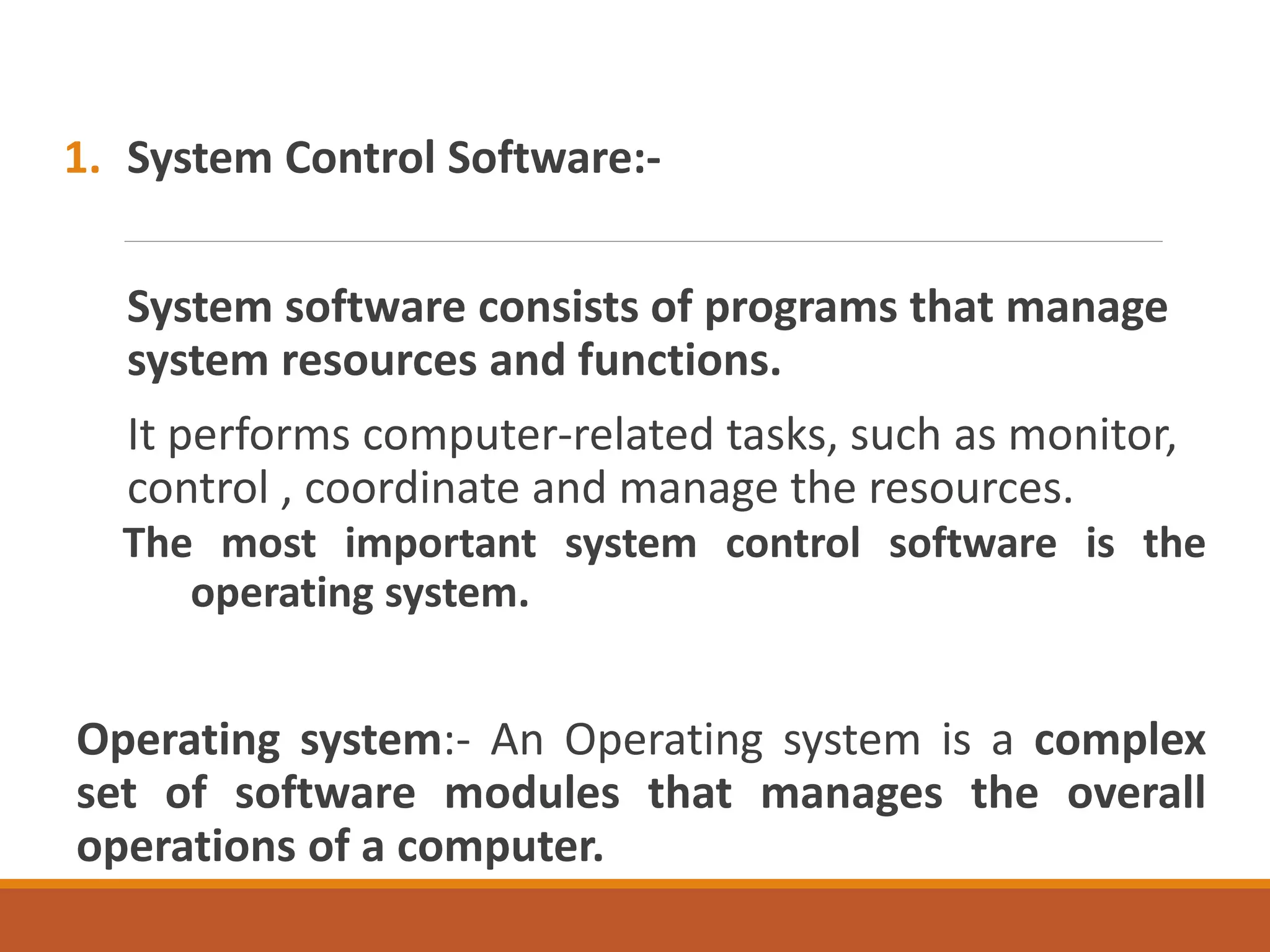 1. System Control Software:-
System software consists of programs that manage
system resources and functions.
It performs computer-related tasks, such as monitor,
control , coordinate and manage the resources.
The most important system control software is the
operating system.
Operating system:- An Operating system is a complex
set of software modules that manages the overall
operations of a computer.
 