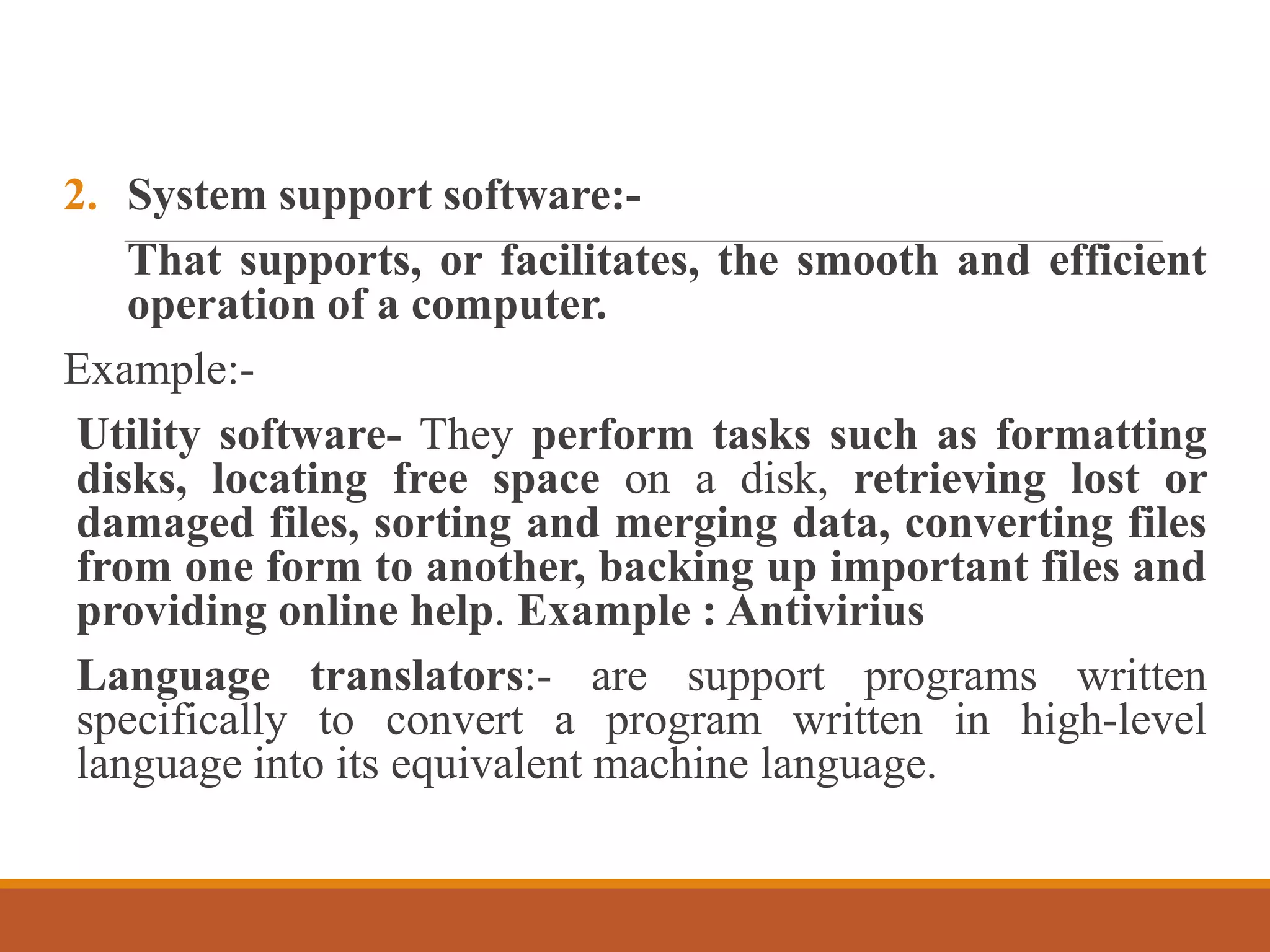 2. System support software:-
That supports, or facilitates, the smooth and efficient
operation of a computer.
Example:-
Utility software- They perform tasks such as formatting
disks, locating free space on a disk, retrieving lost or
damaged files, sorting and merging data, converting files
from one form to another, backing up important files and
providing online help. Example : Antivirius
Language translators:- are support programs written
specifically to convert a program written in high-level
language into its equivalent machine language.
 