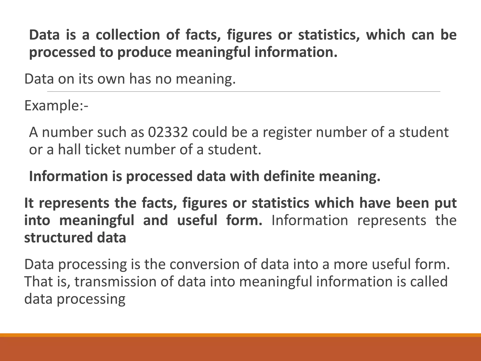Data is a collection of facts, figures or statistics, which can be
processed to produce meaningful information.
Data on its own has no meaning.
Example:-
A number such as 02332 could be a register number of a student
or a hall ticket number of a student.
Information is processed data with definite meaning.
It represents the facts, figures or statistics which have been put
into meaningful and useful form. Information represents the
structured data
Data processing is the conversion of data into a more useful form.
That is, transmission of data into meaningful information is called
data processing
 