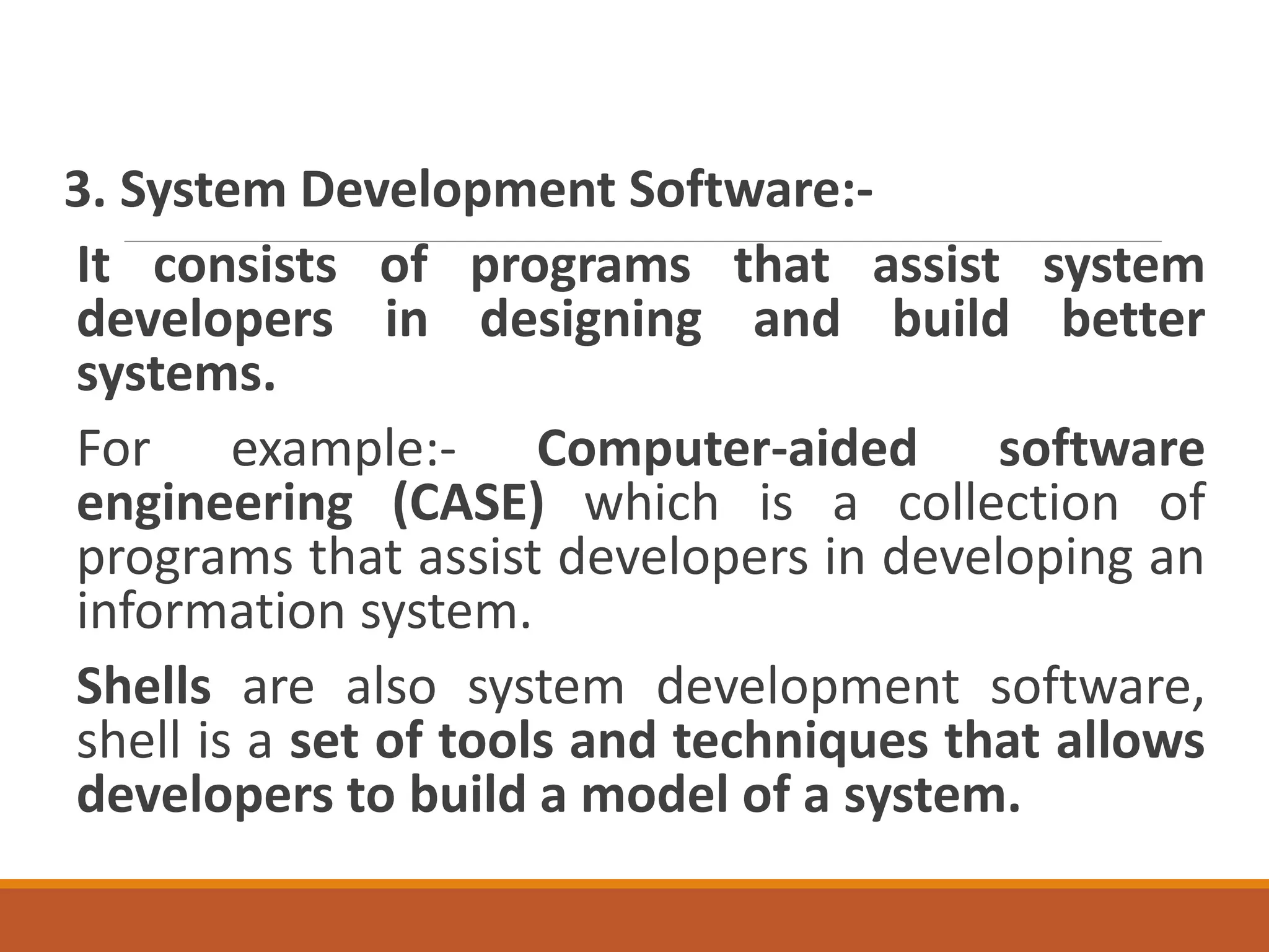 3. System Development Software:-
It consists of programs that assist system
developers in designing and build better
systems.
For example:- Computer-aided software
engineering (CASE) which is a collection of
programs that assist developers in developing an
information system.
Shells are also system development software,
shell is a set of tools and techniques that allows
developers to build a model of a system.
 