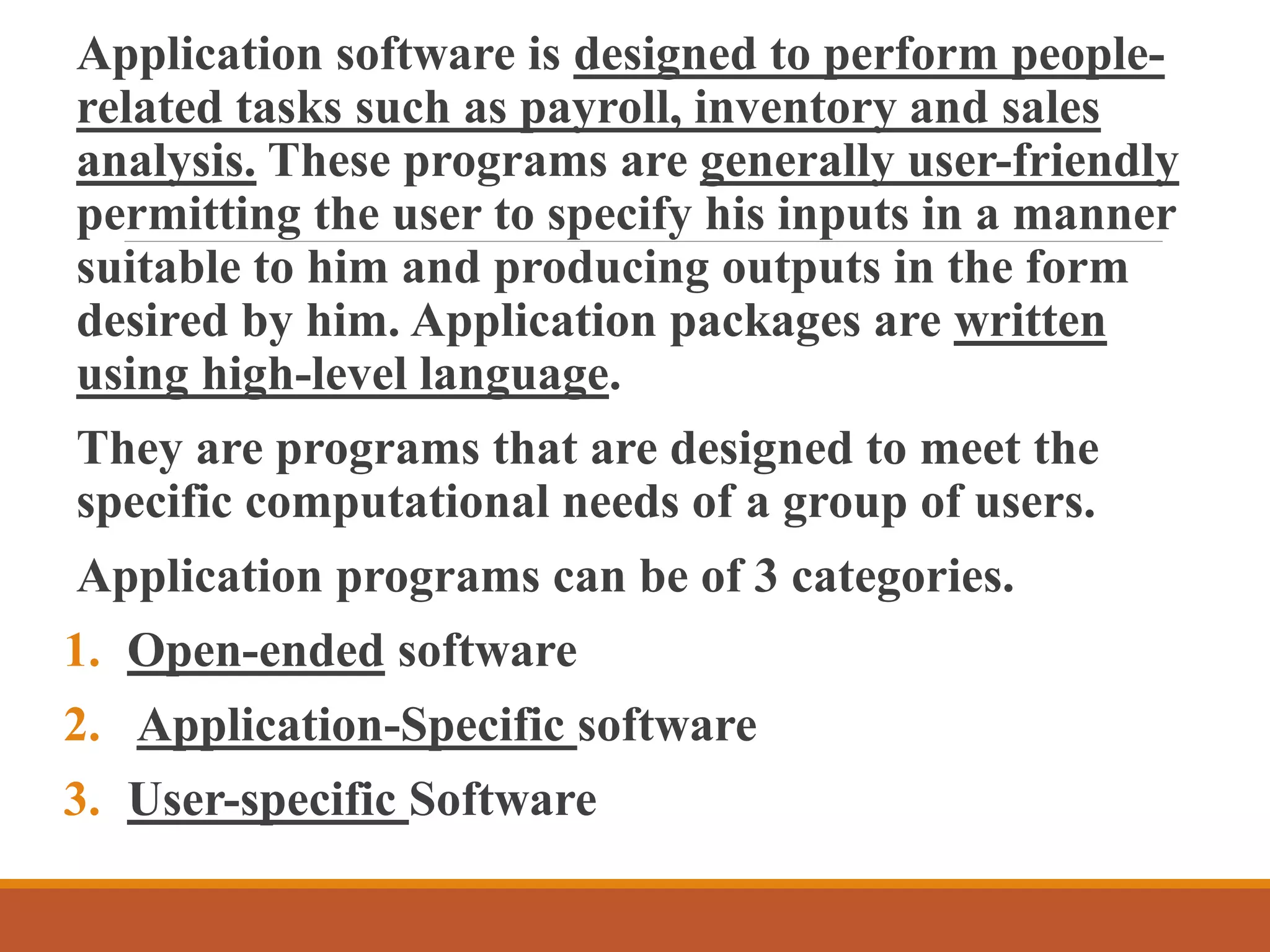 Application software is designed to perform people-
related tasks such as payroll, inventory and sales
analysis. These programs are generally user-friendly
permitting the user to specify his inputs in a manner
suitable to him and producing outputs in the form
desired by him. Application packages are written
using high-level language.
They are programs that are designed to meet the
specific computational needs of a group of users.
Application programs can be of 3 categories.
1. Open-ended software
2. Application-Specific software
3. User-specific Software
 