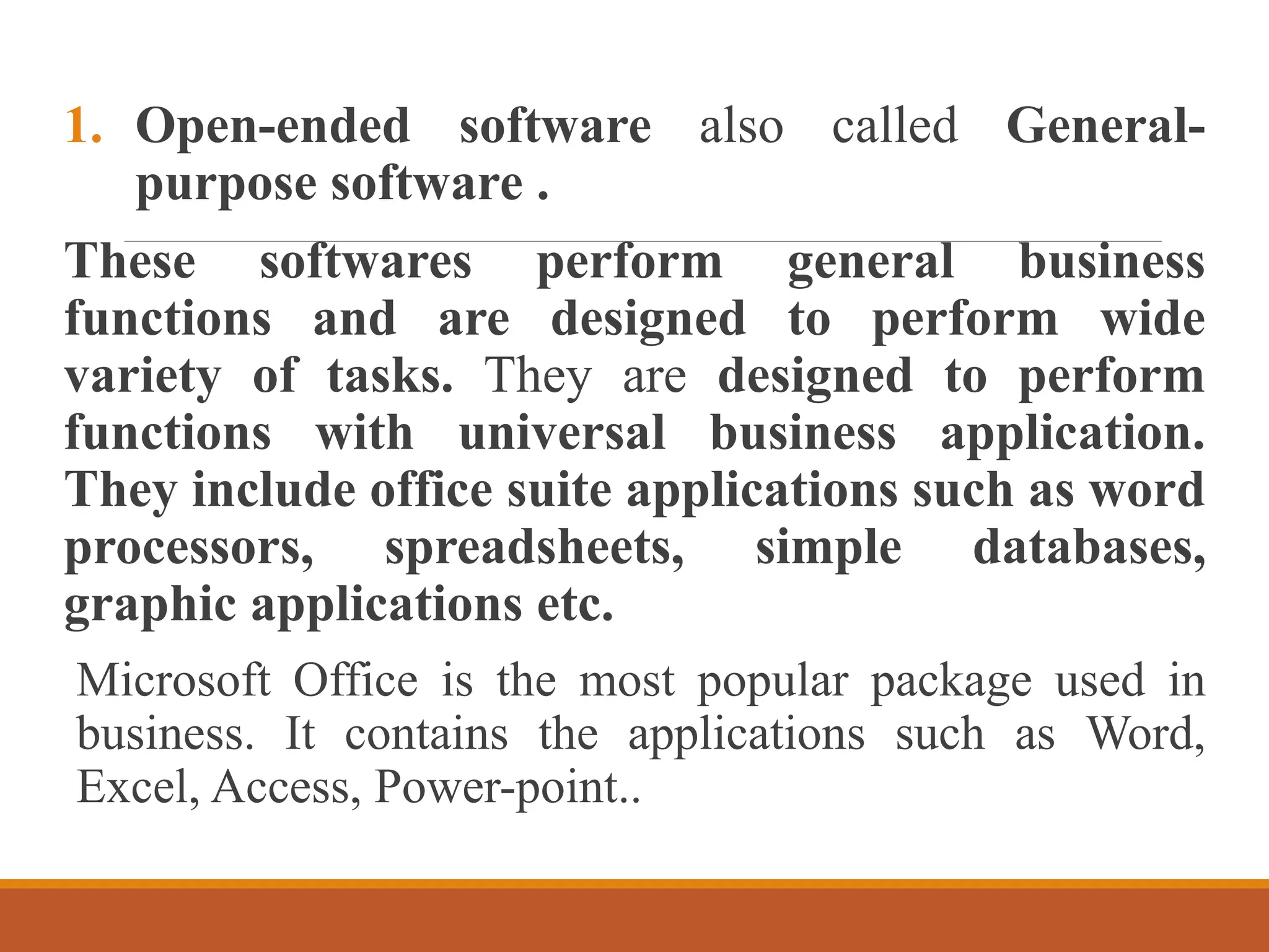1. Open-ended software also called General-
purpose software .
These softwares perform general business
functions and are designed to perform wide
variety of tasks. They are designed to perform
functions with universal business application.
They include office suite applications such as word
processors, spreadsheets, simple databases,
graphic applications etc.
Microsoft Office is the most popular package used in
business. It contains the applications such as Word,
Excel, Access, Power-point..
 