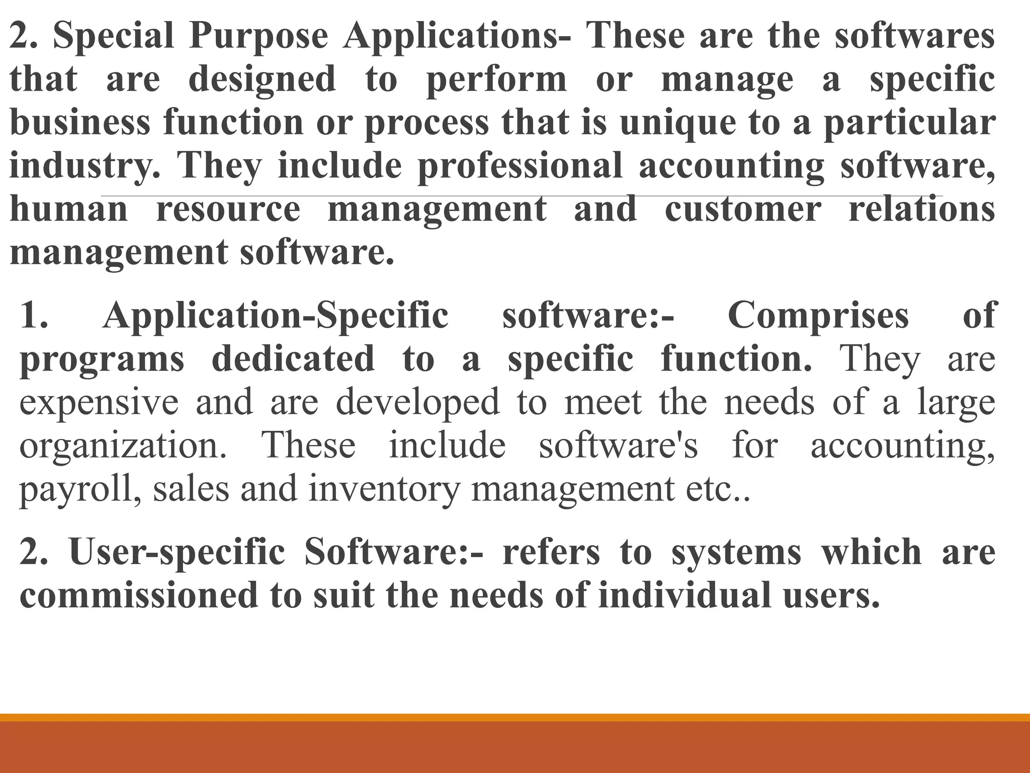 2. Special Purpose Applications- These are the softwares
that are designed to perform or manage a specific
business function or process that is unique to a particular
industry. They include professional accounting software,
human resource management and customer relations
management software.
1. Application-Specific software:- Comprises of
programs dedicated to a specific function. They are
expensive and are developed to meet the needs of a large
organization. These include software's for accounting,
payroll, sales and inventory management etc..
2. User-specific Software:- refers to systems which are
commissioned to suit the needs of individual users.
 