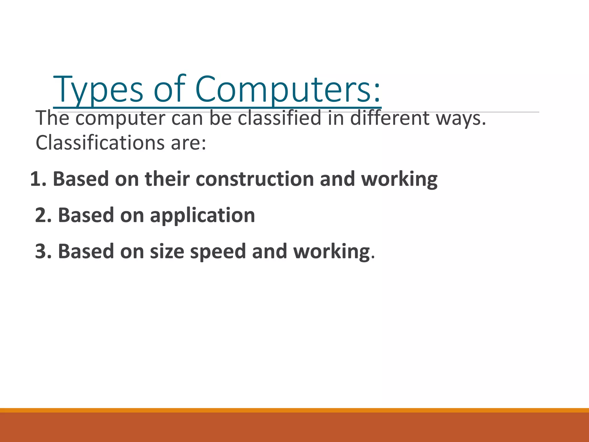 Types of Computers:
The computer can be classified in different ways.
Classifications are:
1. Based on their construction and working
2. Based on application
3. Based on size speed and working.
 