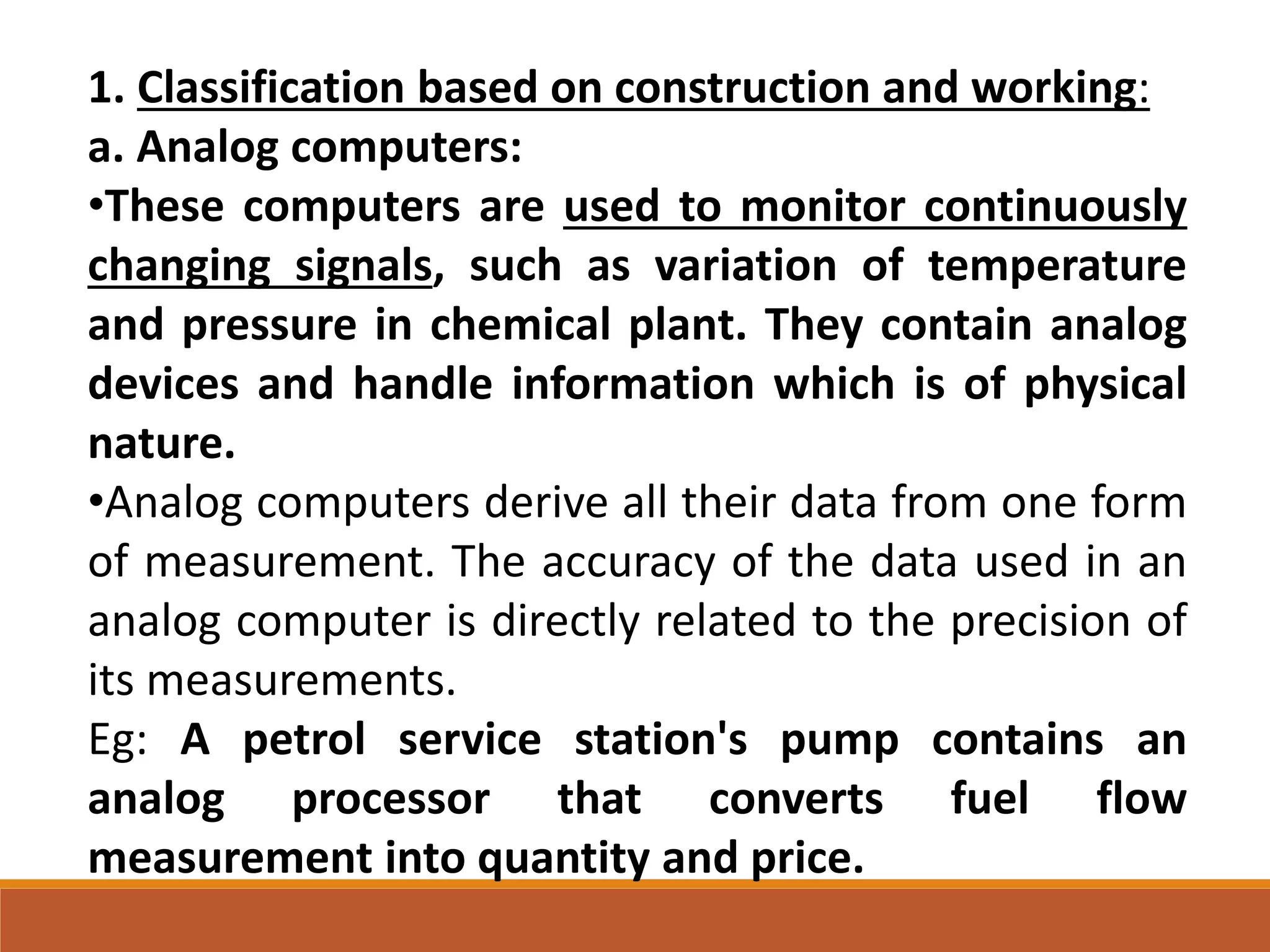 1. Classification based on construction and working:
a. Analog computers:
•These computers are used to monitor continuously
changing signals, such as variation of temperature
and pressure in chemical plant. They contain analog
devices and handle information which is of physical
nature.
•Analog computers derive all their data from one form
of measurement. The accuracy of the data used in an
analog computer is directly related to the precision of
its measurements.
Eg: A petrol service station's pump contains an
analog processor that converts fuel flow
measurement into quantity and price.
 
