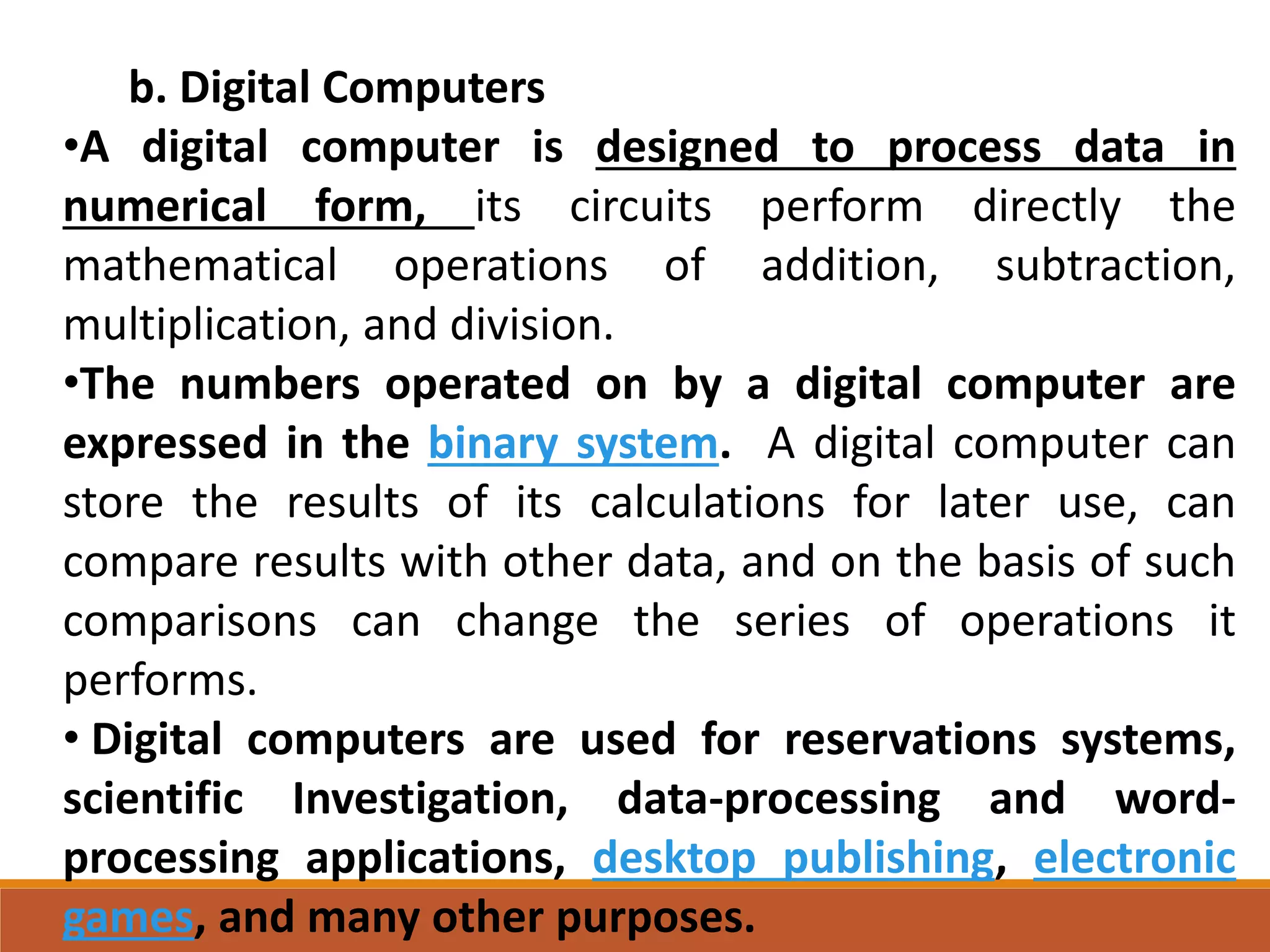 b. Digital Computers
•A digital computer is designed to process data in
numerical form, its circuits perform directly the
mathematical operations of addition, subtraction,
multiplication, and division.
•The numbers operated on by a digital computer are
expressed in the binary system. A digital computer can
store the results of its calculations for later use, can
compare results with other data, and on the basis of such
comparisons can change the series of operations it
performs.
• Digital computers are used for reservations systems,
scientific Investigation, data-processing and word-
processing applications, desktop publishing, electronic
games, and many other purposes.
 