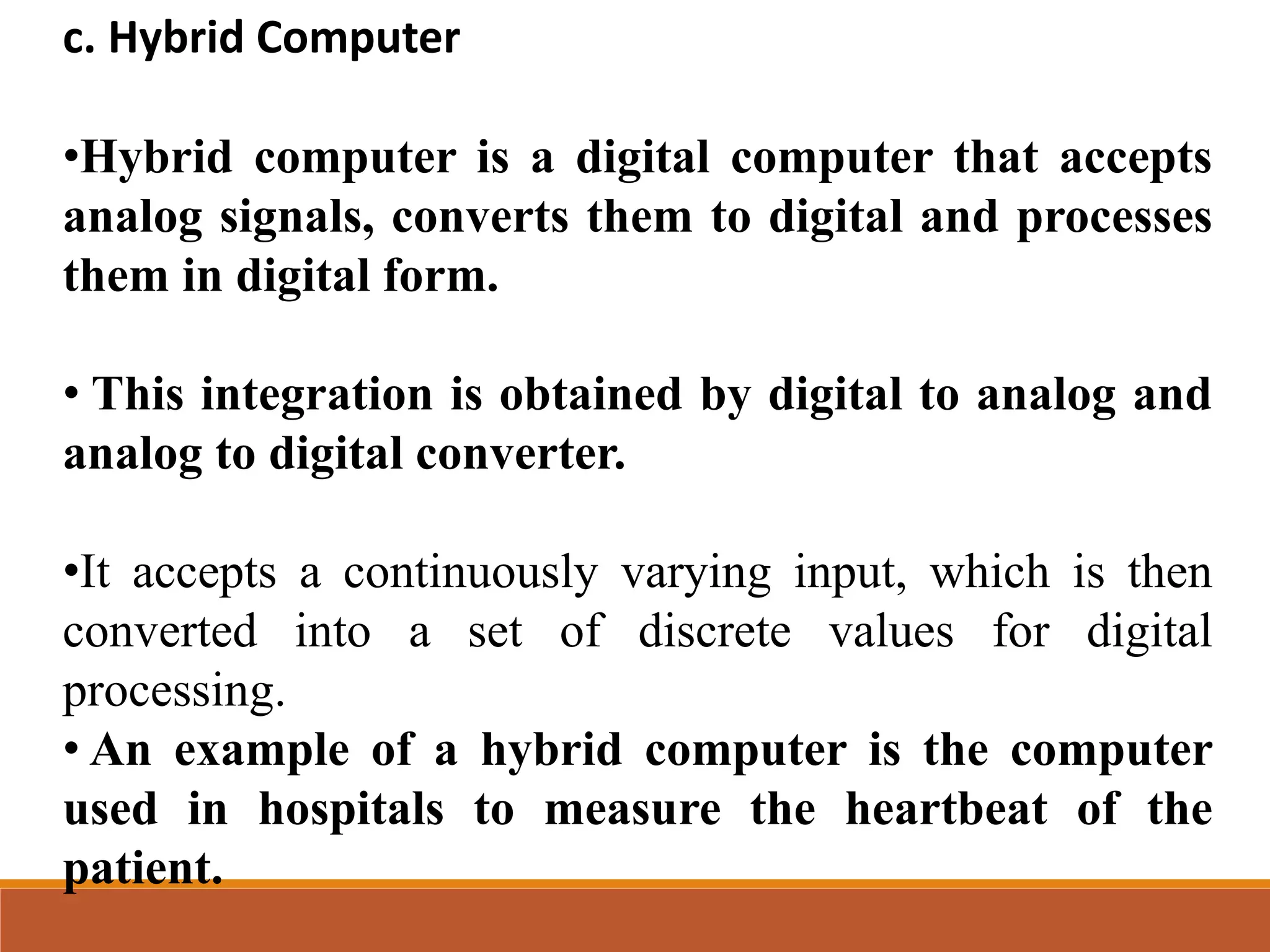 c. Hybrid Computer
•Hybrid computer is a digital computer that accepts
analog signals, converts them to digital and processes
them in digital form.
• This integration is obtained by digital to analog and
analog to digital converter.
•It accepts a continuously varying input, which is then
converted into a set of discrete values for digital
processing.
• An example of a hybrid computer is the computer
used in hospitals to measure the heartbeat of the
patient.
 