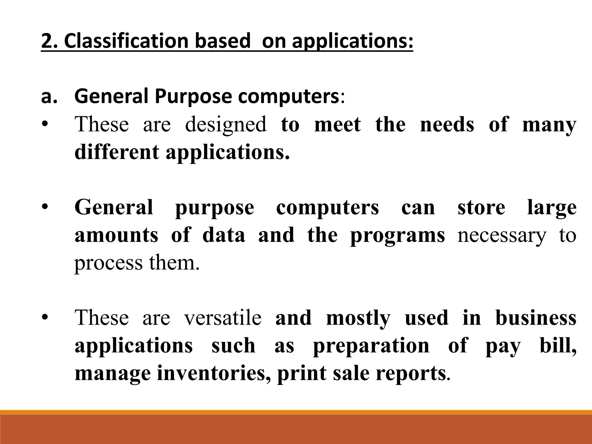 2. Classification based on applications:
a. General Purpose computers:
• These are designed to meet the needs of many
different applications.
• General purpose computers can store large
amounts of data and the programs necessary to
process them.
• These are versatile and mostly used in business
applications such as preparation of pay bill,
manage inventories, print sale reports.
 