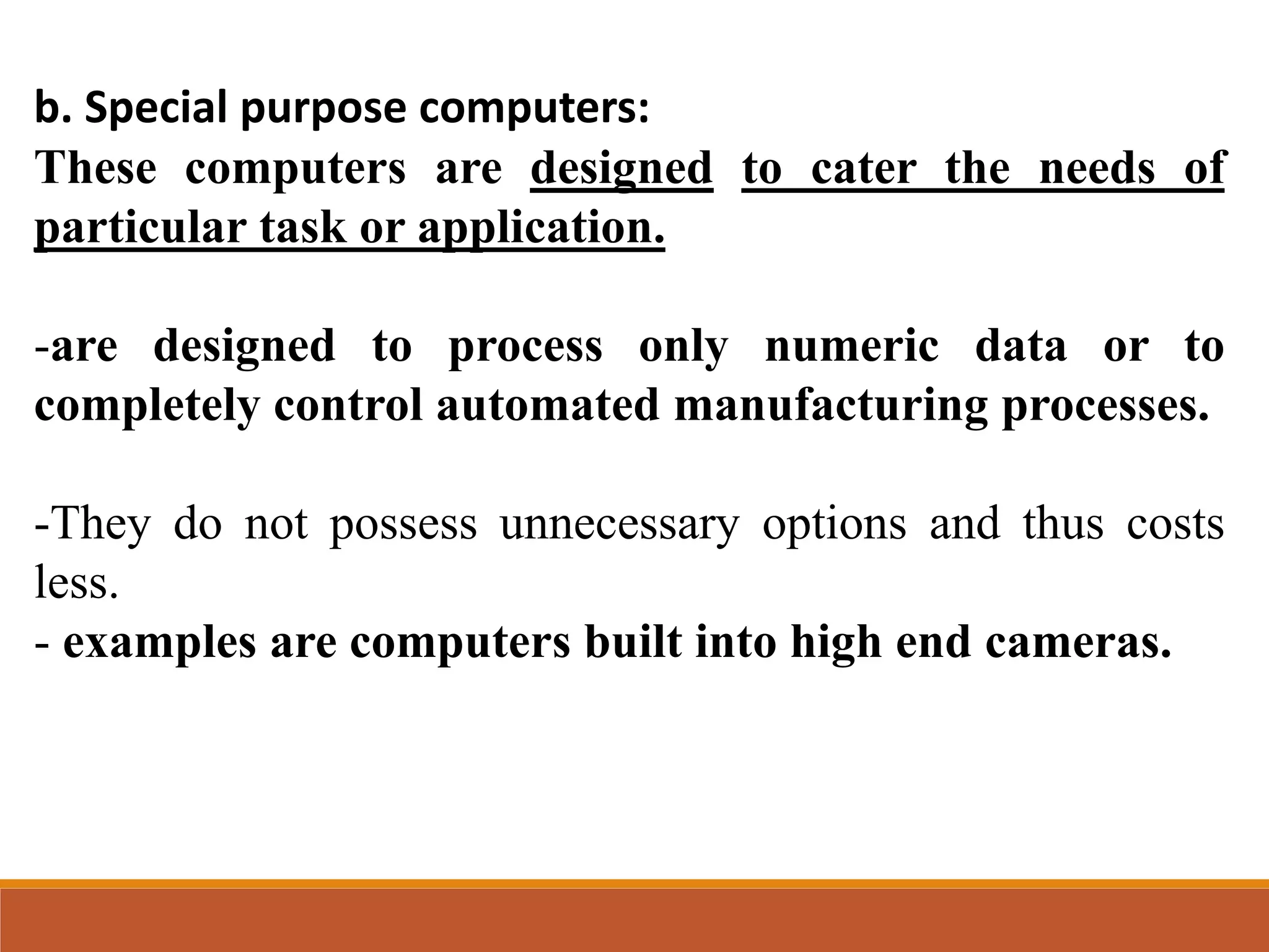 b. Special purpose computers:
These computers are designed to cater the needs of
particular task or application.
-are designed to process only numeric data or to
completely control automated manufacturing processes.
-They do not possess unnecessary options and thus costs
less.
- examples are computers built into high end cameras.
 