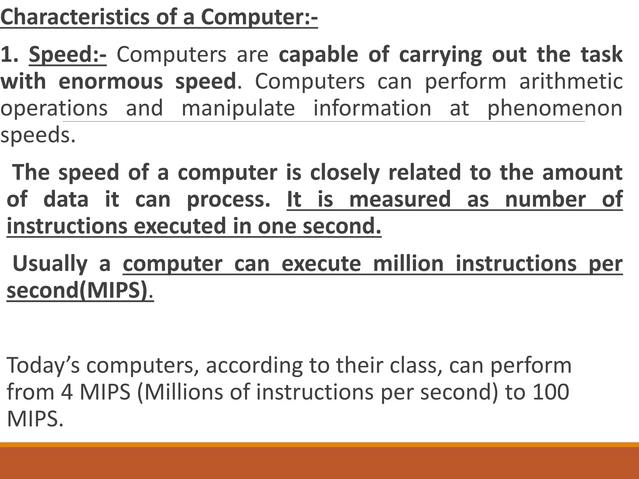 Characteristics of a Computer:-
1. Speed:- Computers are capable of carrying out the task
with enormous speed. Computers can perform arithmetic
operations and manipulate information at phenomenon
speeds.
The speed of a computer is closely related to the amount
of data it can process. It is measured as number of
instructions executed in one second.
Usually a computer can execute million instructions per
second(MIPS).
Today’s computers, according to their class, can perform
from 4 MIPS (Millions of instructions per second) to 100
MIPS.
 