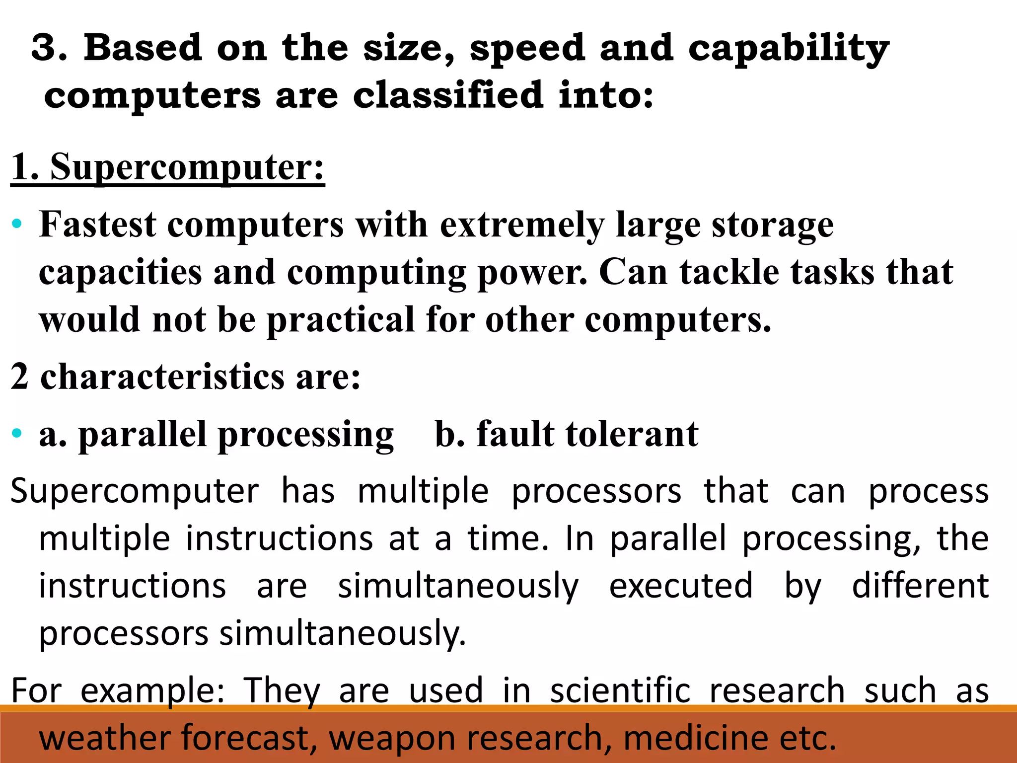 1. Supercomputer:
• Fastest computers with extremely large storage
capacities and computing power. Can tackle tasks that
would not be practical for other computers.
2 characteristics are:
• a. parallel processing b. fault tolerant
Supercomputer has multiple processors that can process
multiple instructions at a time. In parallel processing, the
instructions are simultaneously executed by different
processors simultaneously.
For example: They are used in scientific research such as
weather forecast, weapon research, medicine etc.
3. Based on the size, speed and capability
computers are classified into:
 