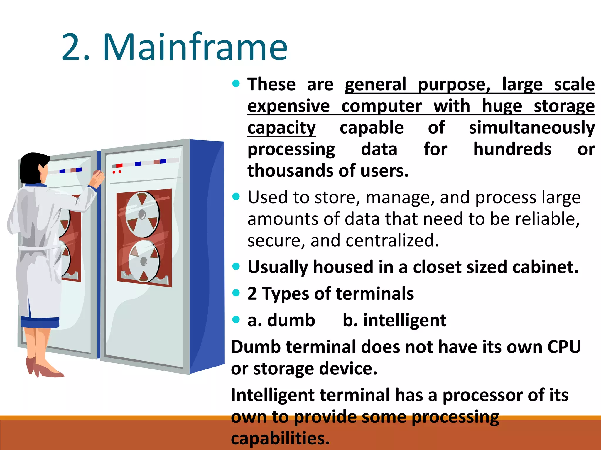 2. Mainframe
 These are general purpose, large scale
expensive computer with huge storage
capacity capable of simultaneously
processing data for hundreds or
thousands of users.
 Used to store, manage, and process large
amounts of data that need to be reliable,
secure, and centralized.
 Usually housed in a closet sized cabinet.
 2 Types of terminals
 a. dumb b. intelligent
Dumb terminal does not have its own CPU
or storage device.
Intelligent terminal has a processor of its
own to provide some processing
capabilities.
 
