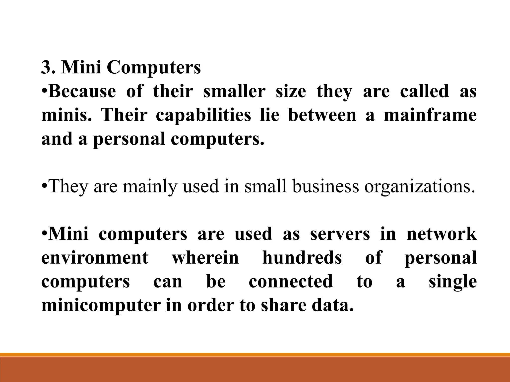3. Mini Computers
•Because of their smaller size they are called as
minis. Their capabilities lie between a mainframe
and a personal computers.
•They are mainly used in small business organizations.
•Mini computers are used as servers in network
environment wherein hundreds of personal
computers can be connected to a single
minicomputer in order to share data.
 