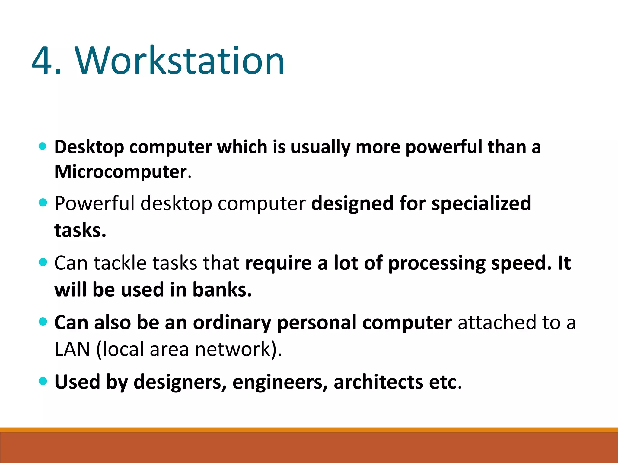 4. Workstation
 Desktop computer which is usually more powerful than a
Microcomputer.
 Powerful desktop computer designed for specialized
tasks.
 Can tackle tasks that require a lot of processing speed. It
will be used in banks.
 Can also be an ordinary personal computer attached to a
LAN (local area network).
 Used by designers, engineers, architects etc.
 