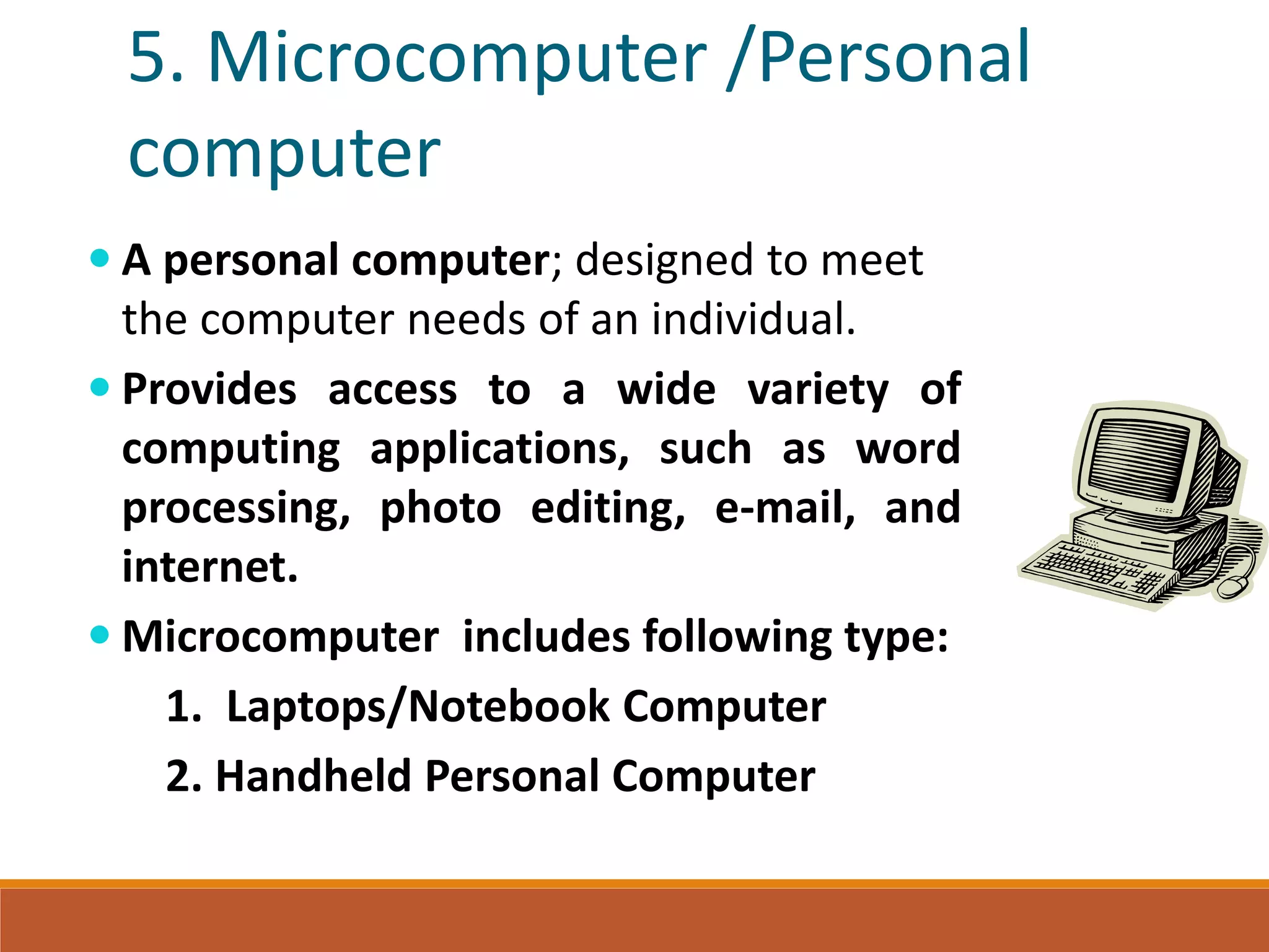 5. Microcomputer /Personal
computer
 A personal computer; designed to meet
the computer needs of an individual.
 Provides access to a wide variety of
computing applications, such as word
processing, photo editing, e-mail, and
internet.
 Microcomputer includes following type:
1. Laptops/Notebook Computer
2. Handheld Personal Computer
 