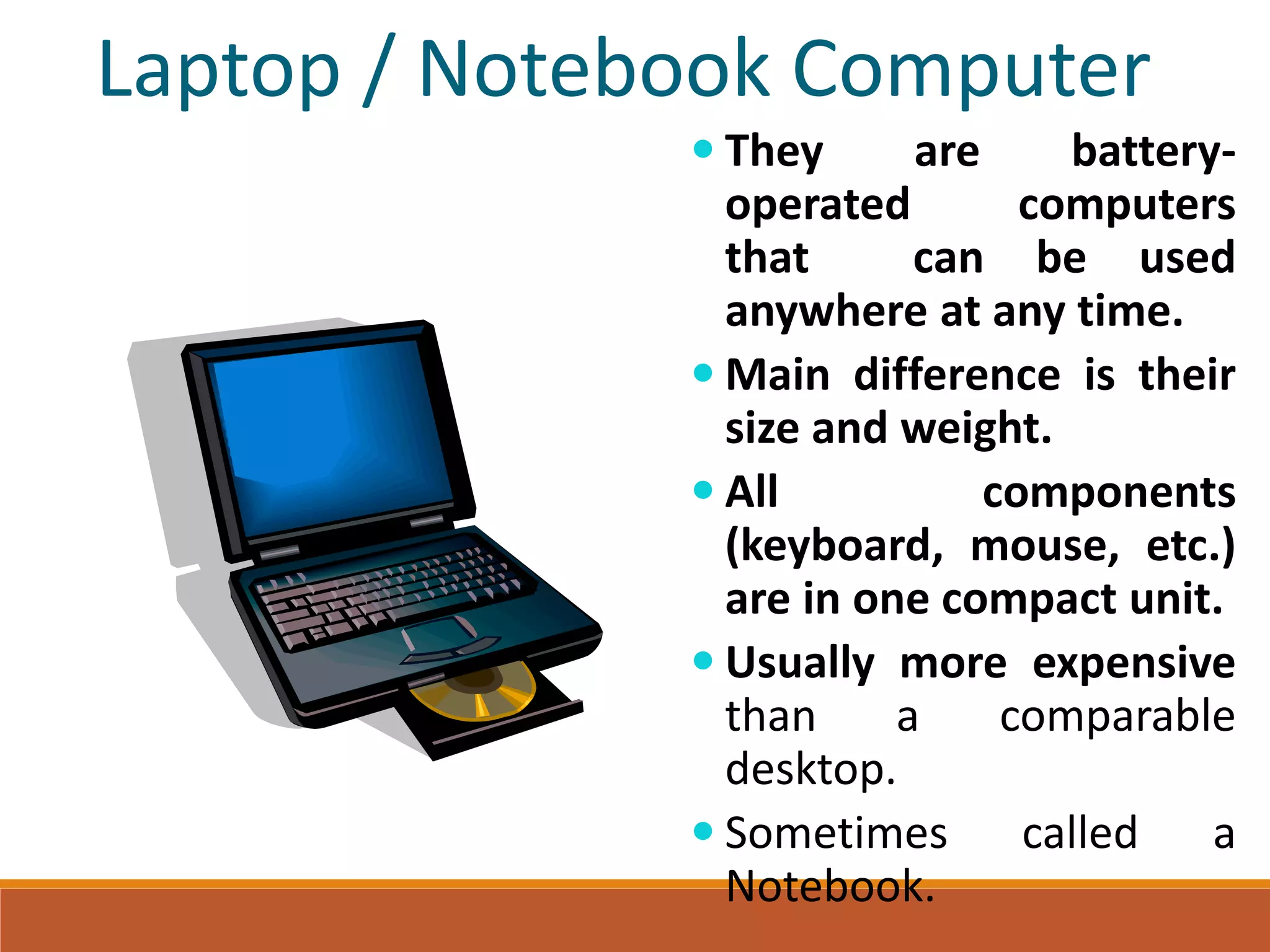 Laptop / Notebook Computer
 They are battery-
operated computers
that can be used
anywhere at any time.
 Main difference is their
size and weight.
 All components
(keyboard, mouse, etc.)
are in one compact unit.
 Usually more expensive
than a comparable
desktop.
 Sometimes called a
Notebook.
 