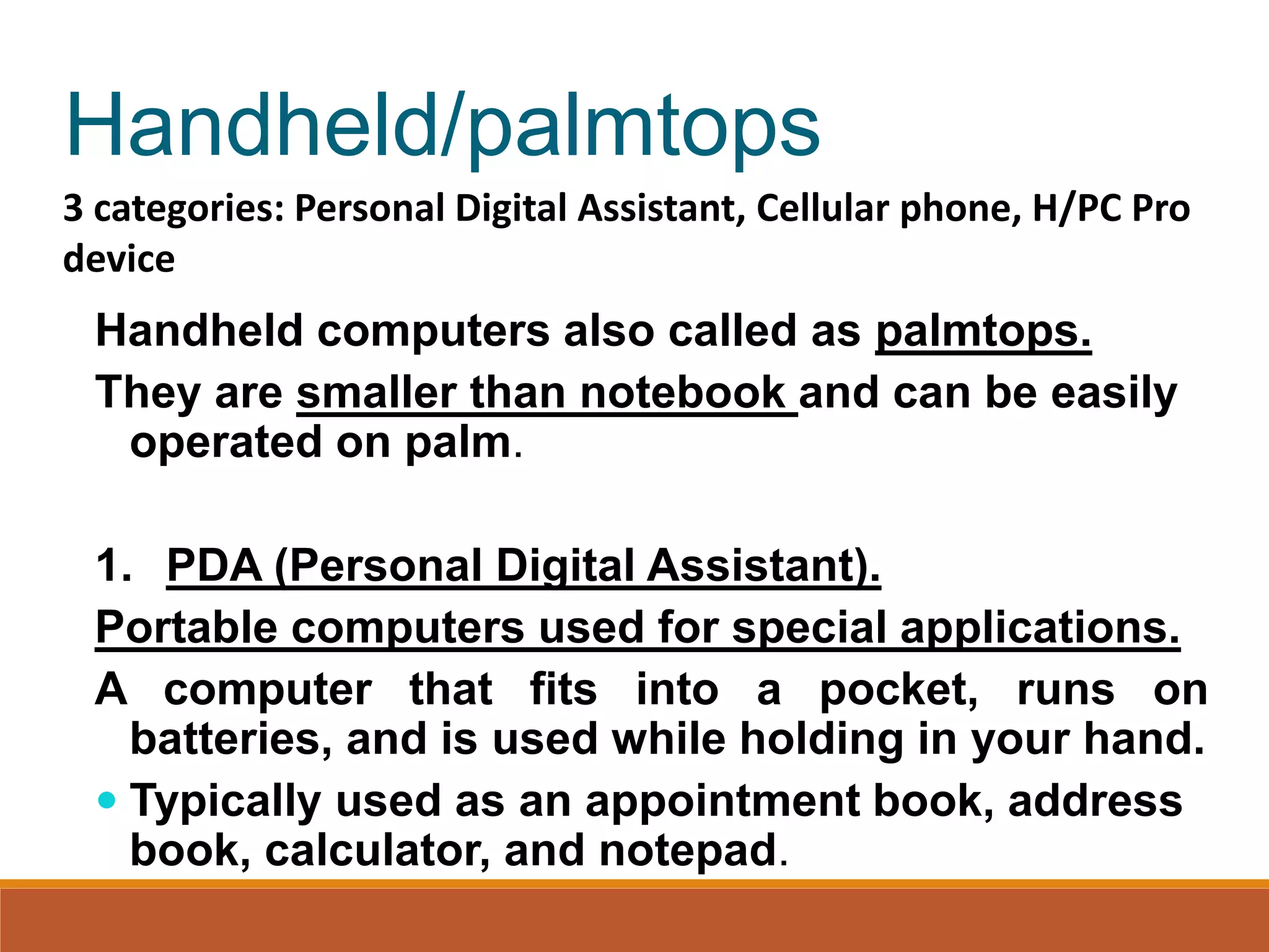Handheld/palmtops
Handheld computers also called as palmtops.
They are smaller than notebook and can be easily
operated on palm.
1. PDA (Personal Digital Assistant).
Portable computers used for special applications.
A computer that fits into a pocket, runs on
batteries, and is used while holding in your hand.
 Typically used as an appointment book, address
book, calculator, and notepad.
3 categories: Personal Digital Assistant, Cellular phone, H/PC Pro
device
 
