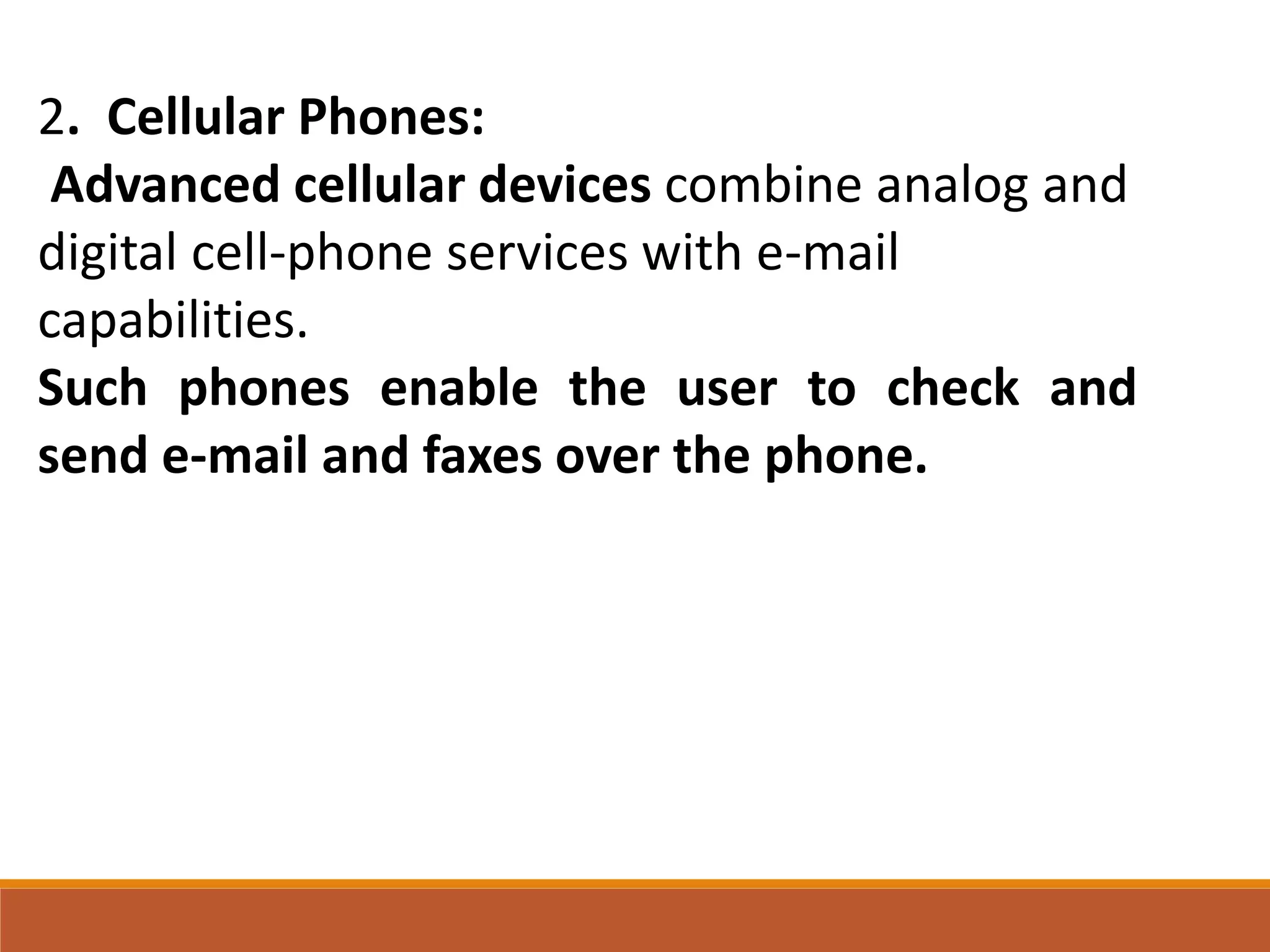 2. Cellular Phones:
Advanced cellular devices combine analog and
digital cell-phone services with e-mail
capabilities.
Such phones enable the user to check and
send e-mail and faxes over the phone.
 