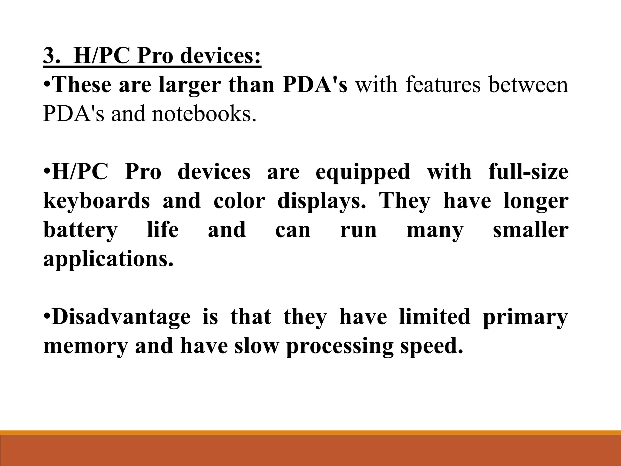 3. H/PC Pro devices:
•These are larger than PDA's with features between
PDA's and notebooks.
•H/PC Pro devices are equipped with full-size
keyboards and color displays. They have longer
battery life and can run many smaller
applications.
•Disadvantage is that they have limited primary
memory and have slow processing speed.
 